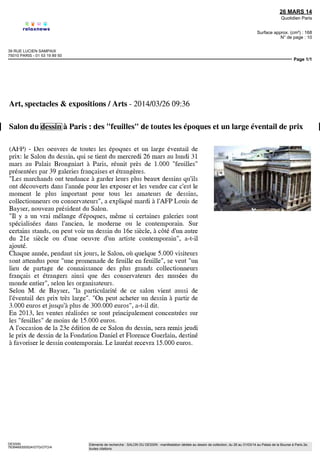 AGENCE FRANCE PRESSE MONDIALES
11/15 PLACE DE LA BOURSE
75061 PARIS CEDEX 02 - 01 40 41 46 46
25 MARS 14
Quotidien Paris
Surface approx. (cm²) : 262
Page 1/1
GUERLAIN2
4000469300501/GAB/MMS/4
Eléments de recherche : FONDATION DANIEL ET FLORENCE GUERLAIN : fondation reconnue d'utilité publique en faveur de l'art Contemporain,
toutes citations
25/03/2014 17:16:00
Salon du dessin à Paris: des "feuilles" de toutes les
époques et un large éventail de prix
PARIS, 25 mars 2014 (AFP) - Des oeuvres de toutes les époques et un large
éventail de prix: le Salon du dessin, qui se tient du mercredi 26 mars au lundi 31 mars au
Palais Brongniart à Paris, réunit près de 1.000 "feuilles" présentées par 39 galeries
françaises et étrangères.
"Les marchands ont tendance à garder leurs plus beaux dessins qu'ils ont
découverts dans l'année pour les exposer et les vendre car c'est le moment le plus
important pour tous les amateurs de dessins, collectionneurs ou conservateurs", a expliqué
mardi à l'AFP Louis de Bayser, nouveau président du Salon.
"II y a un vrai mélange d'époques, même si certaines galeries sont spécialisées
dans l'ancien, le moderne ou le contemporain. Sur certains stands, on peut voir un dessin
du 16e siècle, à côté d'un autre du 21e siècle ou d'une oeuvre d'un artiste contemporain",
a-t-il ajouté.
Chaque année, pendant six jours, le Salon, où quelque 5.000 visiteurs sont
attendus pour "une promenade de feuille en feuille", se veut "un lieu de partage de
connaissance des plus grands collectionneurs français et étrangers ainsi que des
conservateurs des musées du monde entier", selon les organisateurs.
Selon M. de Bayser, "la particularité de ce salon vient aussi de l'éventail des prix
très large". "On peut acheter un dessin à partir de 3.000 euros et jusqu'à plus de 300.000
euros", a-t-il dit.
En 2013, les ventes réalisées se sont principalement concentrées sur les "feuilles"
de moins de 15.000 euros.
A l'occasion de la 23 édition de ce Salon du dessin, sera remis jeudi le prix de
dessin de la Fondation Daniel et Florence Guerlain, destiné à favoriser le dessin
contemporain. Le lauréat recevra 15.000 euros.
it/fa/fm
 