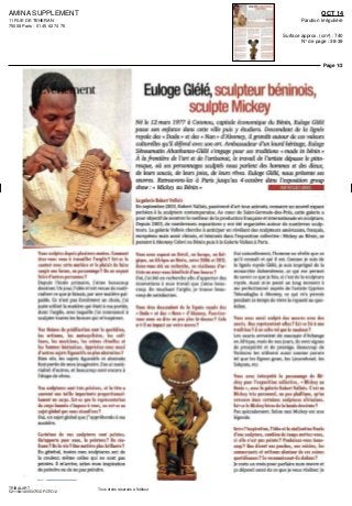 AMINA SUPPLEMENT
11 RUE DE TEHERAN
75008 Paris - 01 45 62 74 76
OCT 14
Parution Irrégulière
Surface approx. (cm²) : 740
N° de page : 38-39
Page 1/2
TRIBALART
5211841400507/GDF/OTO/2
Tous droits réservés à l'éditeur
Vous sculptez depuis plusieurs annees. Comment
êtes-vous venu a travailler l'argile? Est-ce le
contact avec cette matiere et le plaisir de faire
surgir une forme, un personnage? Ou en voyant
fai re d'autres personnes?
Depuis I ecole primaire j aime beaucoup
dessiner Un jour I idéern estvenue démâte
naliser ce que je faisais par une matiere pal
pable Ce n'est pas forcement un choix j'ai
juste utilise la matiere qui était a ma portée,
donc I argile avec laquelle j ai commence a
sculpter toutes les formes qui rn inspirent
Vos thèmes de prédilection sont le quotidien,
les artisans, les motocyclistes, les coif-
feurs, les musiciens, les scènes rituelles et
les femmes béninoises. Appréciez-vous aussi
d'autres sujets figuratifs ou plus abstraites ?
Bien sûr, les sujets figuratifs et abstraits
font partie de mon imaginaire J en ai mate
rialise d autres et beaucoup sont encore a
I etape de reves
Vos sculptures sont tres précises, et la têle a
souvent me taille importante proportionnel-
lement ai corps. Est-ce que la représentation
du corps humain s'impose a vous, ou est-ce un
sujet global que vous visualisez?
Oui, un sujet global que j appréhende a ma
Certaines de vos sculpfures sont peintes.
Qu'apporté pour vous, la peinture? Du réa-
lisme? De la vie? line matiere plus brillante ?
En general, toutes mes sculptures ont de
la couleur même celles qui ne sont pas
peintes ll m arrive selon mon inspiration
de peindre ou de ne pas peindre
Eulogedele,sculpteurbéninois,
sculpte Mickey
Né le 12 mars 1977 à Cotonou, capitale économique du Bénin, Euloge dele
passe son enfance dans cette mlle puis y étudiera. Descendant de la lignée
royale des « Dada » et des « Man » d'Abomey, il grandit autour de ces valeurs
culturelles qu'il défend avec son art Ambassadeur d'un lourd héritage, Euloge
Sénoumatm Ahanhanzo-Glélé s'engage pour ses traditions « made in bénin »
À la frontière de l'an et de l'artisanat, le travail de l'artiste dépasse le pitto
resque, où ses personnages sculptes nous parlent des hommes et des dieux,
de leurs soucis, de leurs joies, de leurs rêves Euloge Glélé, nous présente ses
œuvres Retrouvons-les à Paris jusqu'au 4 octobre dans l'exposition group
la galerie Robert Voilais
En septembre 2003 Robert Vallois passionne d'art tous azimuts consacre un nouvel espace
parisien a la sculpture contemporaine Au cœur de Saint Germain des Pres cette galerie a
pour objectif de montrer le meilleur de la production française et internationale en sculpture
Depuis 2003 de nombreuses expositions y ont ete organisées autour de nombreux sculp
leurs La galerie Vallois cherche a anticiper en révélant des sculpteurs américains français,
européens maîs aussi chinois et béninois dans I exposition collective Mickey au Benin se
passant a Abomey falavi au Benin puis a la Galerie Vallois a Paris
Vous avez expose au Bresil, en Europe, en Bel-
gique, en Afrique ou Benin, entre 2006 et 2012.
Avez-vous ete en recherche, en residence d'ar-
tiste ou avez-vous bénéficie d'une bourse '
Oui j'ai ete en recherche afin d apporter des
innovations a mon travail que j aime beau
coup En touchant I argile je trouve beau
coup de satisfaction
Vous êtes descendant de la lignée royale des
« Dada » et des « Nano » d'Abomey. Pourriez-
vous nous en dire un peu plus la-dessus? Cela
a-t-il un impact sur votre oeuvre ?
Oui naturellement I homme ne révèle que ce
qu il connaît et qui il est Comme )e suis de
la lignée royale dele je suis imprègne de la
monarchie dahoméenne, ce qui me permet
de savoir ce que je fais si e est de la sculpture
royale Aussi ai je passe un long moment a
me perfectionner auprès de I artiste Cyprien
Tokoudagba a Abomey, ce qui m'a permis
pendant ce temps de vivre la royauté au quo
tidien
Vous avez aussi sculpte des oeuvres avec des
courts. Que représentent-elles? Est-ce lie a «ne
tradition ? A un culte tel que le vaudoun ?
Les cauns servaient de monnaie d échange
en Afrique, maîs de nos jours, ils sont signes
de prospérité et de prestige Beaucoup de
Vodouns les utilisent aussi comme parure
tel que les Egoun goun les Lmsouhoue les
Sakpata, etc
Vous avez interprété le personnage de Mi-
ckey pour l'exposition collective, «Mickey au
Benin », avec lo galerie Robert Vallois. C'est un
Mickey tres personnel, un peu phallique, qu'on
retrouve dans certaines sculptures africaines.
Est-ce le Mickey heros de la bande dessinee '
Pas spécialement Selon moi Mickey est une
legende
Entre l'inspiration, l'idée et la réalisation finale
d'une sculpture, combien de temps mettez-vous,
si elle n'est pas peinte? Produisez-vous beau-
coup? Que disent vos proches, vos voisins, les
commercants et artisans alentour de ces scènes
quotidiennes ? Se reconnaissent-ils dedans ?
Je mets un mois pour parfaire mon oeuvre et
ça dépend aussi de ce que je veux realiser Je
 