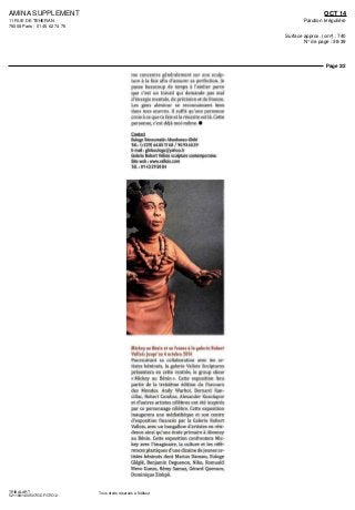 AMINA SUPPLEMENT
11 RUE DE TEHERAN
75008 Paris - 01 45 62 74 76
OCT 14
Parution Irrégulière
Surface approx. (cm²) : 740
N° de page : 38-39
Page 2/2
TRIBALART
5211841400507/GDF/OTO/2
Tous droits réservés à l'éditeur
me concentre généralement sur une sculp-
ture a la fois afin d'assurer sa perfection Je
passe beaucoup de temps a I atelier parce
que e est un travail qui demande pas mal
d energie mentale, de precision et de finesse
I es gens alentour se reconnaissent bien
dans mes œuvres II suffit qu une personne
croie a ce que tu fais et la réussite est la Cette
personne e est déjà moi mame •
Contact
Euloge Senoumatin Ahanhanzo Glele
Tél (+229)66851768/90936539
E mail gleleeuloge@yahoo fr
Galerie Robert Vallois sculpture contemporaine
Site web wwwvalloiscom
Tel 0143295084
Mickey ou Benin et en Fronce a la galerie Robert
Vallois jusqu'au 4 octobre 2014
Poursuivant sa collaboration avec les ar
listes béninois la galerie Vallois Sculptures
présentera en cette rentree le group show
« Mickey au Benin » Cette exposition fera
partie dc la treizieme edition du Parcours
des Mondes Andy Warhol Bernard Ran
cillac, Robert Combas Alexander Kosolapov
et d autres artistes célèbres ont ete inspires
par ce personnage célèbre Cette exposition
maugureia une médiathèque et son centre
d exposition finances par la Galerie Robert
Vallois, avec un bungallow d artistes en resi-
dence ainsi qu'une ecole primaire a Abomey
au Benin Cette exposition confrontera Mic-
key avec l'imaginaire la culture et les refe
rences plastiques d'une dizaine de jeunes ar-
tistes béninois dont Marius Dansou Euloge
Glegle, Benjamin Deguenon Nike, Romuald
Mevo Guezo, Remy Samuz Gerard Quenum
Dominique Zmkpe
 