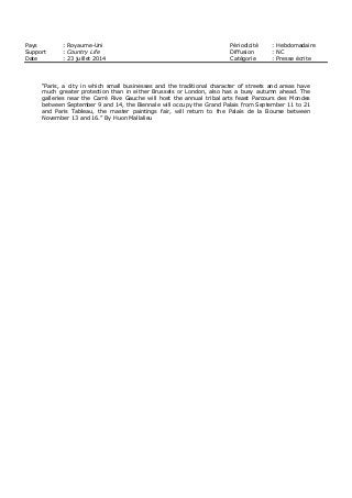 Pays : Royaume-Uni Périodicité : Hebdomadaire
Support : Country Life Diffusion : NC
Date : 23 juillet 2014 Catégorie : Presse écrite
“Paris, a city in which small businesses and the traditional character of streets and areas have
much greater protection than in either Brussels or London, also has a busy autumn ahead. The
galleries near the Carré Rive Gauche will host the annual tribal arts feast Parcours des Mondes
between September 9 and 14, the Biennale will occupy the Grand Palais from September 11 to 21
and Paris Tableau, the master paintings fair, will return to the Palais de la Bourse between
November 13 and 16.” By Huon Mallalieu
 