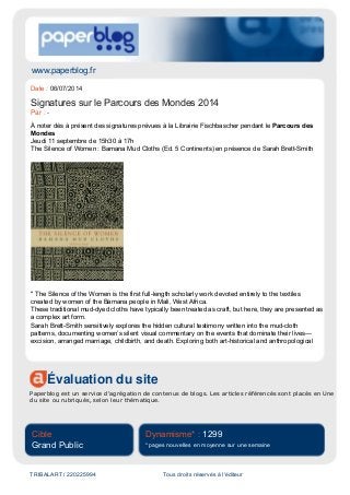 www.paperblog.fr
Évaluation du site
Paperblog est un service d'agrégation de contenus de blogs. Les articles référencés sont placés en Une
du site ou rubriqués, selon leur thématique.
Cible
Grand Public
Dynamisme* : 1299
* pages nouvelles en moyenne sur une semaine
TRIBALART / 220225994 Tous droits réservés à l'éditeur
Date : 06/07/2014
Signatures sur le Parcours des Mondes 2014
Par : -
À noter dès à présent des signatures prévues à la Librairie Fischbascher pendant le Parcours des
Mondes
Jeudi 11 septembre de 15h30 à 17h
The Silence of Women : Bamana Mud Cloths (Ed. 5 Continents) en présence de Sarah Brett-Smith
" The Silence of the Women is the first full-length scholarly work devoted entirely to the textiles
created by women of the Bamana people in Mali, West Africa.
These traditional mud-dyed cloths have typically been treated as craft, but here, they are presented as
a complex art form.
Sarah Brett-Smith sensitively explores the hidden cultural testimony written into the mud-cloth
patterns, documenting women’s silent visual commentary on the events that dominate their lives—
excision, arranged marriage, childbirth, and death. Exploring both art-historical and anthropological
 