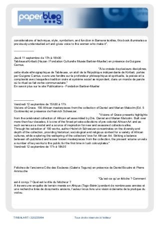TRIBALART / 220225994 Tous droits réservés à l'éditeur
considerations of technique, style, symbolism, and function in Bamana textiles, this book illuminates a
previously understudied art and gives voice to the women who make it".
--------------------
Jeudi 11 septembre de 17h à 18h30
Tabiteuea Kiribati (Hazan / Fondation Culturelle Musée Barbier-Mueller) en présence de Guigone
Camus.
"À la croisée de plusieurs disciplines,
cette étude ethnographique de Tabiteuea, un atoll de la République indépendante de Kiribati, portée
par Guigone Camus, ouvre une fenêtre sur la profondeur philosophique et spirituelle, la poésie et la
complexité avec lesquelles tradition orale et système social se répondent, dans un monde de parole
où le rituel se fait verbe communautaire."
En savoir plus sur le site Publications - Fondation Barbier-Mueller
--------------------
Vendredi 12 septembre de 15h30 à 17h
Visions of Grace. 100 African masterpieces from the collection of Daniel and Marian Malcolm (Ed. 5
Continents) en présence de Heinrich Schweizer.
"Visions of Grace presents highlights
from the celebrated collection of African art assembled by Drs. Daniel and Marian Malcolm. Built over
more than four decades, it is one of the finest private collections of pre-colonial African Art and as
such serves as a model and a source of inspiration for new and seasoned collectors alike.
Through his selection of 100 works, author Heinrich Schweizer concentrates on the diversity and
depth of the collection, providing historical, sociological and religious context for a variety of African
cultures, while exploring the wellspring of the collectors' love for African Art. Striking a balance
between oft-published and lesser known masterpieces from the collection, the present volume unveils
a number of key works to the public for the first time in lush colourplates."
Vendredi 12 septembre de 17h à 18h30
Fétiches de l'ancienne Côte des Esclaves (Galerie Toguna) en présence de Daniel Boudre et Pierre
Amrouche
"Qu’est-ce qu’un fétiche ? Comment
est-il conçu ? Quel est le rôle du féticheur ?
À travers une enquête de terrain menée en Afrique (Togo-Bénin) pendant de nombreuses années et
une recherche tirée de documents anciens, l’auteur nous livre une vision éclairante de la pratique du
vodou.
 