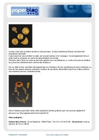 TRIBALART / 224248840 Tous droits réservés à l'éditeur
Le bijou n’est pas un thème anodin en arts premiers : le bijou traditionnel africain est rarement
simplement décoratif.
Il peut exprimer une condition sociale, est souvent porteur d’un message ; il peut également être un
objet rituel ou exprimer un mode de représentation du monde.
Pourtant, dans l’écrin de choix qu’est cette galerie de la rue Mazarine, or, ivoire et bronze se révèlent
aux yeux des collectionneurs comme des amateurs.
Car au delà de leur caractère ethnographique ou historique, de leur symbolique souvent complexe, ou
bien de leur aspect presque sculptural, certains de ces bijoux demandent avant tout à être portés et
vous saisiront par leur caractère actuel.
Alors n’hésitez pas à aller visiter cette exposition (entrée gratuite) que vous pouvez également
découvrir sur http://galerienoirdivoire.fr/pdm2014/
Infos pratiques :
Galerie Noir d’Ivoire, 19 rue Mazarine, 75006 Paris ; Tél +33 1 43 54 97 66 ; Ouverturedu lundi au
samedi, de 10 h à 18h30
 