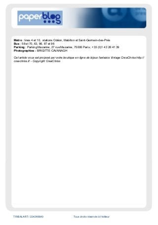 TRIBALART / 224248840 Tous droits réservés à l'éditeur
Metro : lines 4 et 10, stations Odéon, Mabillon et Saint-Germain-des-Prés
Bus : 58 et 70, 63, 86, 87 et 96
Parking : Parking Mazarine, 27 rue Mazarine, 75006 Paris ; +33 (0)1 43 26 41 39
Photographies : BRIGITTE CAVANAGH
Cet article vous est proposé par votre boutique en ligne de bijoux fantaisie Vintage CreaChriss http://
creachriss.fr - Copyright CreaChriss
 