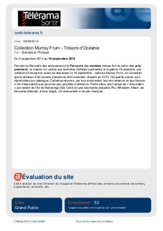 sortir.telerama.fr
Évaluation du site
Cette section du site Internet du magazine Télérama diffuse des articles concernant les sorties,
expositions, concerts, etc.
Cible
Grand Public
Dynamisme* : 52
* pages nouvelles en moyenne sur une semaine
TRIBALART / 224218598 Tous droits réservés à l'éditeur
Date : 04/09/2014
Collection Murray Frum - Trésors d'Océanie
Par : Bénédicte Philippe
Du 9 septembre 2014 au 16 septembre 2014
Pendant la Biennale des antiquaires et le Parcours des mondes (temps fort du salon des arts
premiers), la maison de ventes aux enchères Sotheby's présente, à la galerie Charpentier, une
collection d'exception avant sa dispersion le 16 septembre : celle de Murray Frum, un Canadien
grand amateur d'art devenu passionné d'art océanien, disparu en 2013. Cinquante pièces sont
répertoriées au catalogue. Certaines œuvres, par leur ancienneté, leur provenance ou leur facture
n'ont d'équivalent que dans les plus grandes institutions. Parmi elles, une hampe de « dieu-bâton
» provenant de l'île de Rarotonga (îles Cook) et une étonnante statuette Pou Whakairo, Maori, de
Nouvelle-Zélande, à trois doigts. Un événement à ne pas manquer.
 