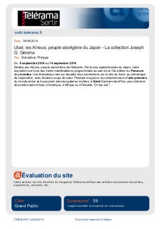sortir.telerama.fr
Évaluation du site
Cette section du site Internet du magazine Télérama diffuse des articles concernant les sorties,
expositions, concerts, etc.
Cible
Grand Public
Dynamisme* : 59
* pages nouvelles en moyenne sur une semaine
TRIBALART / 224308173 Tous droits réservés à l'éditeur
Date : 05/09/2014
Utari, les Aïnous, peuple aborigène du Japon - La collection Joseph
G. Gerena
Par : Bénédicte Philippe
Du 9 septembre 2014 au 14 septembre 2014
Dédiée aux Aïnous, peuple autochtone de Hokkaido, l'île la plus septentrionale du Japon, cette
exposition est l'une des trente manifestations programmées au sein de la 13e édition du Parcours
des mondes. Une thématique rare sur laquelle nous reviendrons sur le site de Sortir, au démarrage
de l'exposition, avec d'autres coups de cœur. Pendant cinq jours, les collectionneurs d'arts premiers
du monde entier se bousculent dans les galeries invitées, à Saint-Germain-des-Prés, pour dénicher
des perles rares d'Asie, d'Amérique, d'Afrique ou d'Océanie. On les suit !
 