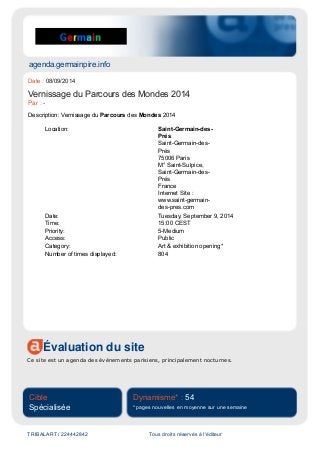 agenda.germainpire.info
Évaluation du site
Ce site est un agenda des événements parisiens, principalement nocturnes.
Cible
Spécialisée
Dynamisme* : 54
* pages nouvelles en moyenne sur une semaine
TRIBALART / 224442842 Tous droits réservés à l'éditeur
Date : 08/09/2014
Vernissage du Parcours des Mondes 2014
Par : -
Description: Vernissage du Parcours des Mondes 2014
Location: Saint-Germain-des-
Prés
Saint-Germain-des-
Prés
75006 Paris
M° Saint-Sulpice,
Saint-Germain-des-
Prés
France
Internet Site :
www.saint-germain-
des-pres.com
Date: Tuesday, September 9, 2014
Time: 15:00 CEST
Priority: 5-Medium
Access: Public
Category: Art & exhibition opening*
Number of times displayed: 804
 