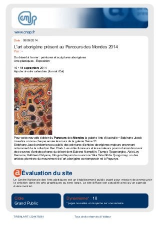 www.cnap.fr
Évaluation du site
Le Centre Nationale des Arts plastiques est un établissement public ayant pour mission de promouvoir
la création dans les arts graphiques au sens large. Le site diffuse son actualité ainsi qu'un agenda
événementiel.
Cible
Grand Public
Dynamisme* : 18
* pages nouvelles en moyenne sur une semaine
TRIBALART / 224479261 Tous droits réservés à l'éditeur
Date : 08/09/2014
L'art aborigène présent au Parcours des Mondes 2014
Par : -
Du désert à la mer : peintures et sculptures aborigènes
Arts plastiques - Exposition
10 • 14 septembre 2014
Ajouter à votre calendrier (format iCal)
Pour cette nouvelle édition du Parcours des Mondes la galerie Arts d'Australie • Stéphane Jacob
investira comme chaque année les murs de la galerie Seine 51.
Stéphane Jacob présentera au public des peintures d'artistes aborigènes majeurs provenant
notamment de la collection Ben Clark. Les collectionneurs et les amateurs pourront ainsi découvrir
des oeuvres d'artistes phares du désert dont Eubena Nampitjin, Tjumpo Tjapanangka, Abie Loy
Kemarre, Kathleen Petyarre, Ningura Napurrula ou encore Yala Yala Gibbs Tjungurrayi, un des
artistes pionniers du mouvement de l'art aborigène contemporain né à Papunya.
 