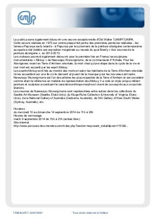 TRIBALART / 224479261 Tous droits réservés à l'éditeur
Le public pourra également découvrir une oeuvre exceptionnelle d'Old Walter TJAMPITJIMPA.
Cette oeuvre réalisée en 1973 sur contre-plaqué fait partie des premières peintures réalisées - les
fameux Papunya early boards - à Papunya par les pionniers de la peinture aborigène contemporaine
auxquels a été dédiée une exposition magistrale au musée du quai Branly « Aux sources de la
peinture aborigène », en 2012-2013.
Les visiteurs pourront également découvrir pour la première fois en France les sculptures
monumentales « Mokuy » de Nawurapu Wunungmurra, de la communauté d'Yirrkala. Pour les
Aborigènes vivant en Terre d'Arnhem orientale, la mort n'est qu'une étape dans le cycle de la vie et
tout mort est accueilli par les esprit Mokuy.
Les esprits Mokuy sont liés au monde des morts et selon les habitants de la Terre d'Arnhem orientale
ils les accueillent sur une île où ils dansent et jouent de la musique pour les nouveaux arrivants.
Nawurapu Wunungmurra est l'un des artistes les plus respectés de la Terre d'Arnhem et est considéré
comme étant la référence en matière de représentation des Mokuy. Il a créé un style unique mêlant
peinture et sculpture accentuant le caractère anthropomorphe et vivant de ces esprits aux corps très
élancés.
Les oeuvres de Nawurapu Wunungmurra sont représentées entre autres dans les collections du
Seattle Art Museum (Seattle, Etats-Unis), du Kluge-Ruhe Collection (University of Virginia, Etats-
Unis), de la National Gallery of Australia (Canberra, Australie), de l'Art Gallery of New South Wales
(Sydney, Australie), etc.
Horaires
du mercredi 10 au dimanche 14 septembre 2014 de 11h à 20h
Heures de vernissage
mardi 9 septembre 2014 de 15h à 21h (entrée libre)
Site internet
http://www.parcours-des-mondes.com/index.php?section=exposant_detail&post=1153&l...
 