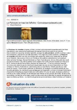 www.connaissancedesarts.com
Évaluation du site
Le site de la revue Connaissance des Arts diffuse l'actualité artistique en général (musées, artistes,
expositions, musique, etc.)
Cible
Spécialisée
Dynamisme* : 28
* pages nouvelles en moyenne sur une semaine
TRIBALART / 224461713 Tous droits réservés à l'éditeur
Date : 08/09/2014
Le Parcours en haut de l'affiche - Connaissancedesarts.com
Par : Marie Maertens
Figure anthropomorphe, région lagunaire (Ebrié/Aladian), Côte d’Ivoire, XIXe siècle, ivoire, H. 11 cm,
galerie Renaud Vanuxem, Paris (©Hughes Dubois).
Le Parcours des mondes s’impose, à Paris, comme le plus important rassemblement d’art tribal
international, avec soixante-huit participants témoignant de la bonne santé de ce marché.
Sans remettre en cause leur absolue légitimité, pourquoi les arts premiers, primitifs ou tribaux, selon
les nominations, exercent-ils une telle fascination ? S'il s'agit d'un certain exotisme, ce Parcours
des mondes porte bien son nom et emmène cette année les visiteurs non seulement en Afrique
ou en Océanie, mais aussi en Inde ou en Himalaya. Des galeries spécialisées en art asiatique,
telles qu'Indian Heritage, Renaud Montméat ou Pablo Touchaleaume, font en effet partie des neufs
nouveaux arrivants. Il est même question de la création d'un autre parcours focalisé sur l'Asie pour
2015, comme le dévoile Pierre Moos, directeur de l'événement. « C'est une évolution naturelle
car nous avons observé que les marchands organisaient de plus en plus d'expositions sur l'Asie,
le Népal, le Tibet ou l'Indonésie et, notamment grâce au Quai Branly, l'intérêt grandit pour cette
partie du monde. » Qu'ils soient confirmés ou débutants, les amateurs se révèlent séduits par une
nouvelle génération de marchands aussi pédagogues qu'imaginatifs, comme en témoigne la trentaine
d'expositions thématiques programmées pour cette édition. En plus de sujets classiques portant sur
l'animal ou les coiffes d'Afrique, se développent des thèmes sur les parures des idoles, les liens avec
les ancêtres, les fétiches ou la magie, jusqu'à la découverte plus inattendue de peuples aborigènes du
Japon ou Mickey au Bénin... Le marché est galvanisé par les acheteurs mêlant volontiers art moderne
 