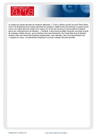 TRIBALART / 224461713 Tous droits réservés à l'éditeur
ou design aux lignes épurées de certaines statuaires. « C'est un facteur positif, poursuit Pierre Moos,
mais il ne faudrait pas pour autant pénaliser les amateurs traditionnels d'art tribal qui ne peuvent plus
suivre, car même dans les maisons de ventes, 60 % des plus hauts prix d'art primitif sont atteints
grâce aux collectionneurs de tableaux. » Toutefois, il est encore possible d'acquérir une pièce à partir
de quelques milliers d'euros, qui se révèlera tout aussi fascinante. Car l'ensemble de la profession
observe chez ses clients des réactions passionnées, voire radicales. Des chocs émotionnels qui
« frappent au coeur » et permettent d'expliquer le succès croissant des arts primitifs.
 