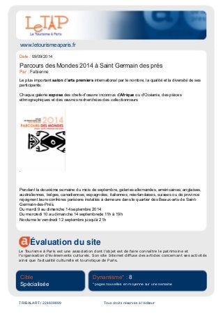 www.letourismeaparis.fr
Évaluation du site
Le Tourisme à Paris est une association dont l'objet est de faire connaître le patrimoine et
l'organisation d'événements culturels. Son site Internet diffuse des articles concernant ses activités
ainsi que l'actualité culturelle et touristique de Paris.
Cible
Spécialisée
Dynamisme* : 8
* pages nouvelles en moyenne sur une semaine
TRIBALART / 224609899 Tous droits réservés à l'éditeur
Date : 09/09/2014
Parcours des Mondes 2014 à Saint Germain des prés
Par : Fabienne
Le plus important salon d'arts premiers international par le nombre, la qualité et la diversité de ses
participants.
Chaque galerie expose des chefs-d'œuvre inconnus d'Afrique ou d'Océanie, des pièces
ethnographiques et des œuvres recherchées des collectionneurs
.
Pendant la deuxième semaine du mois de septembre, galeries allemandes, américaines, anglaises,
australiennes, belges, canadiennes, espagnoles, italiennes, néerlandaises, suisses ou de province
rejoignent leurs confrères parisiens installés à demeure dans le quartier des Beaux-arts de Saint-
Germain-des-Prés.
Du mardi 9 au dimanche 14 septembre 2014
Du mercredi 10 au dimanche 14 septembrede 11h à 19h
Nocturne le vendredi 12 septembre jusqu'à 21h
 