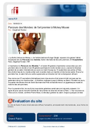 www.rfi.fr
Évaluation du site
Le site de Radio France Internationale diffuse l'actualité, principalement internationale, sous forme de
brèves.
Cible
Grand Public
Dynamisme* : 204
* pages nouvelles en moyenne sur une semaine
TRIBALART / 224596468 Tous droits réservés à l'éditeur
Date : 09/09/2014
Parcours des Mondes: de l'art premier à Mickey Mouse
Par : Siegfried Forster
« La Boîte à trésor de Mickey », de l'artiste béninois Euloge Glèglè, exposée à la galerie Vallois
Sculptures lors du Parcours des mondes, Salon international des arts premiers, 9-14 septembre,
Paris. Siegfried Forster / RFI
L’importance du Parcours des Mondes ? «Il existe 65 galeries importantes consacrées aux arts
premiers dans le monde et ces 65 galeries participent à notre rendez-vous», avance le directeur
général de ce salon international qui ouvre ce mardi 9 jusqu’au 14 septembre ses portes à Paris.
Des chefs d’œuvre du monde entier sont à vendre dans un marché en très bonne santé. Et pour la
première fois, le salon fait une sortie surprenante en direction de l’art contemporain africain.
Pas moins que 37 expositions thématiques avec des œuvres d’art rares ont été conçues par les
galeristes venus du monde entier : d’Ancêtres mythiques jusqu’à Mickey au Bénin. Pendant six jours,
le quartier des Beaux-Arts de Saint-Germain-des-Prés se transforme en un gigantesque musée et
marché des arts premiers.
Pour la première fois, les neuf plus importants galeristes américains ont répondu présents. Un
signe de plus que le marché mondial de l’art premier se situe bel et bien à Paris :« Tout se passe au
Parcours du monde, confirme Pierre Moos, le directeur général du salon. Depuis quelques années
 