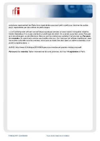 TRIBALART / 224596468 Tous droits réservés à l'éditeur
sculptures représentant les États-Unis impérialistes avancent petit à petit pour dominer les autres
pays, représentés par des crânes de petits singes.
« L’art contemporain africain connaît depuis quelques années un essor assez incroyable, observe
Cédric Destailleur.Il n’y a pas vraiment un profil type de client. On a vendu aussi bien à des Français
qu’à des étrangers ou des Béninois. Mais ce sont les mêmes qui achètent l’art premier au Parcours
des mondes. Ils voient cela comme une bouffée d’air pur. Ce n’est pas l’art africain traditionnel, mais
les racines culturelles sont les mêmes, donc cela se marie très bien dans un même ensemble, c’est
plutôt complémentaire. »
AUDIO: http://www.rfi.fr/afrique/20140909-parcours-mondes-art-premier-mickey-mouse/#
Parcours des mondes, Salon international des arts premiers, du 9 au 14 septembre à Paris.
 