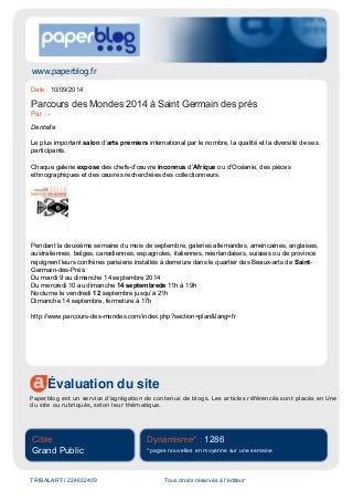 www.paperblog.fr
Évaluation du site
Paperblog est un service d'agrégation de contenus de blogs. Les articles référencés sont placés en Une
du site ou rubriqués, selon leur thématique.
Cible
Grand Public
Dynamisme* : 1286
* pages nouvelles en moyenne sur une semaine
TRIBALART / 224632409 Tous droits réservés à l'éditeur
Date : 10/09/2014
Parcours des Mondes 2014 à Saint Germain des prés
Par : -
Dentelle
Le plus important salon d’arts premiers international par le nombre, la qualité et la diversité de ses
participants.
Chaque galerie expose des chefs-d’œuvre inconnus d’Afrique ou d’Océanie, des pièces
ethnographiques et des œuvres recherchées des collectionneurs.
Pendant la deuxième semaine du mois de septembre, galeries allemandes, américaines, anglaises,
australiennes, belges, canadiennes, espagnoles, italiennes, néerlandaises, suisses ou de province
rejoignent leurs confrères parisiens installés à demeure dans le quartier des Beaux-arts de Saint-
Germain-des-Prés.
Du mardi 9 au dimanche 14 septembre 2014
Du mercredi 10 au dimanche 14 septembrede 11h à 19h
Nocturne le vendredi 12 septembre jusqu’à 21h
Dimanche 14 septembre, fermeture à 17h
http://www.parcours-des-mondes.com/index.php?section=plan&lang=fr
 