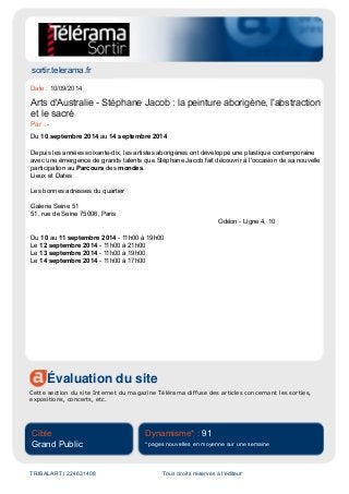 sortir.telerama.fr
Évaluation du site
Cette section du site Internet du magazine Télérama diffuse des articles concernant les sorties,
expositions, concerts, etc.
Cible
Grand Public
Dynamisme* : 91
* pages nouvelles en moyenne sur une semaine
TRIBALART / 224631408 Tous droits réservés à l'éditeur
Date : 10/09/2014
Arts d'Australie - Stéphane Jacob : la peinture aborigène, l'abstraction
et le sacré
Par : -
Du 10 septembre 2014 au 14 septembre 2014
Depuis les années soixante-dix, les artistes aborigènes ont développé une plastique contemporaine
avec une émergence de grands talents que Stéphane Jacob fait découvrir à l'occasion de sa nouvelle
participation au Parcours des mondes.
Lieux et Dates
Les bonnes adresses du quartier
Galerie Seine 51
51, rue de Seine 75006, Paris
Odéon - Ligne 4, 10
Du 10 au 11 septembre 2014 - 11h00 à 19h00
Le 12 septembre 2014 - 11h00 à 21h00
Le 13 septembre 2014 - 11h00 à 19h00
Le 14 septembre 2014 - 11h00 à 17h00
 