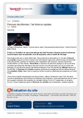 fr.news.yahoo.com
Évaluation du site
L'actualité mondiale et française par Yahoo! France, sous forme de brèves couvrant l'économie, les
sports, le multimédia, la culture, la politique, l'international... Les sources sont diverses : AFP, AP,
Reuters, 01net...
Cible
Grand Public
Dynamisme* : 852
* pages nouvelles en moyenne sur une semaine
TRIBALART / 224730214 Tous droits réservés à l'éditeur
Date : 11/09/2014
Parcours des Mondes : l'art tribal en capitale
Par : Valérie
Sasportas
LeFigaro.fr/Sasportas, Valérie - Femme assise, latmul, Papouasie-Nouvelle-Guinée. / Carlos Ochoa ©
Arte y Ritual
À Paris, la 13e édition du salon international des Arts Premiers s'impose comme l'événement
culturel majeur dans sa spécialité, avec 68 exposants, dont la moitié de l'étranger.
Paris baigné enfin par un soleil d'été indien. Dans cette douce atmosphère, le 13e salon Parcours
des mondes s'impose comme le rendez-vous international majeur des collectionneurs et marchands
d'arts dits primitifs, premiers ou lointains, selon l'appellation des pionniers, Jacques Kerchache,
Charles Ratton ou Félix Fénéon. Pierre Moos, le directeur de cette foire atypique à ciel ouvert dans
le quartier germanopratin des Beaux-Arts peut sourire: avec 68 exposants, qui pour la moitié sont
étrangers, et neuf des plus grands marchands américains, dont Thomas Murray, Michael Hamson et
Donald Ellis, le Parcours des mondes surpasse désormais la prestigieuse foire bruxelloise Bruneaf.
Son président, Didier Claes, tient un stand au même moment à la Biennale des antiquaires au Grand
Palais.
«Paris est la capitale internationale des arts premiers», affirme l'Américaine Jean Fritts, directrice
monde du département d'art d'Afrique et d'Océanie chez Sotheby's, venue spécialement pour la vente
de la superbe collection d'art océanien du Canadien Murray Frum, le 17 septembre, un an après
sa mort. «Nous l'organisons après le Parcours des mondes par confraternité», souligne l'experte
 