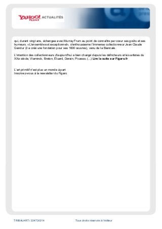 TRIBALART / 224730214 Tous droits réservés à l'éditeur
qui, durant vingt ans, échangea avec Murray Frum au point de connaître par cœur ses goûts et ses
humeurs. «L'ensemble est exceptionnel», s'enthousiasme l'immense collectionneur Jean Claude
Gandur (il a créé une fondation pour ses 1600 œuvres), venu de la Biennale.
L'intention des collectionneurs d'aujourd'hui a bien changé depuis les défricheurs et les artistes du
XXe siècle, Vlaminck, Breton, Éluard, Derain, Picasso, (...) Lire la suite sur Figaro.fr
L'art primitif n'est plus un monde à part
Inscrivez-vous à la newsletter du Figaro
 