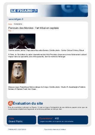 www.lefigaro.fr
Évaluation du site
Site du quotidien national Le Figaro. Il met en ligne l'intégralité de ses éditions papier ainsi que de
nombreuses dépêches d'agences et articles publiées en temps réel.
Cible
Grand Public
Dynamisme* : 402
* pages nouvelles en moyenne sur une semaine
TRIBALART / 224739310 Tous droits réservés à l'éditeur
Date : 11/09/2014
Parcours des Mondes : l'art tribal en capitale
Par : -
Femme assise, latmul, Papouasie-Nouvelle-Guinée. Crédits photo : Carlos Ochoa © Arte y Ritual
À Paris, la 13e édition du salon international des Arts Premiers s'impose comme l'événement culturel
majeur dans sa spécialité, avec 68 exposants, dont la moitié de l'étranger.
Masque Lega, République Démocratique du Congo. Crédits photo : Studio R. Asselberghs Frédéric
Dehaen © Galerie Frank Van Craen
 