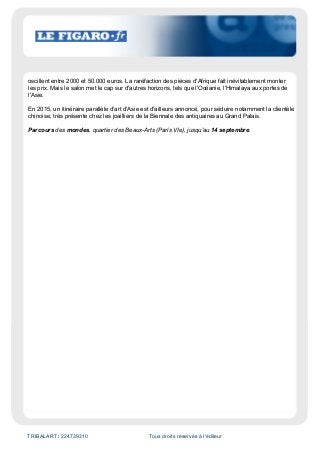 TRIBALART / 224739310 Tous droits réservés à l'éditeur
oscillent entre 2000 et 50.000 euros. La raréfaction des pièces d'Afrique fait inévitablement monter
les prix. Mais le salon met le cap sur d'autres horizons, tels que l'Océanie, l'Himalaya aux portes de
l'Asie.
En 2015, un itinéraire parallèle d'art d'Asie est d'ailleurs annoncé, pour séduire notamment la clientèle
chinoise, très présente chez les joailliers de la Biennale des antiquaires au Grand Palais.
Parcours des mondes, quartier des Beaux-Arts (Paris VIe), jusqu'au 14 septembre.
 
