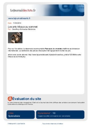 www.lejournaldesarts.fr
Évaluation du site
Le site Internet des magazines l'Oeil et le Journal des Arts diffuse des articles concernant l'actualité
culturelle et artistique en France.
Cible
Spécialisée
Dynamisme* : 10
* pages nouvelles en moyenne sur une semaine
TRIBALART / 224756576 Tous droits réservés à l'éditeur
Date : 11/09/2014
Les arts tribaux au sommet
Par : Geoffroy-Schneiter Bérénice
Pour sa 13e édition, le désormais incontournable Parcours des mondes réaffirme sa dimension
internationale. La raréfaction des pièces d'exception fait logiquement monter les prix.
article avec accès abonné: http://www.lejournaldesarts.fr/jda/archives/docs_article/122356/les-arts-
tribaux-au-sommet.php
 