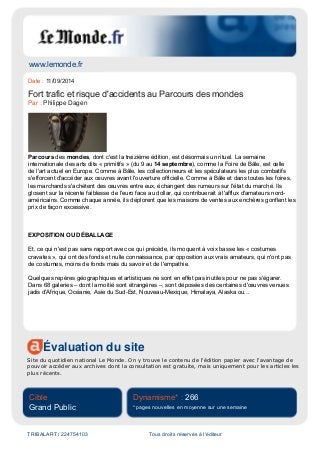 www.lemonde.fr
Évaluation du site
Site du quotidien national Le Monde. On y trouve le contenu de l'édition papier avec l'avantage de
pouvoir accéder aux archives dont la consultation est gratuite, mais uniquement pour les articles les
plus récents.
Cible
Grand Public
Dynamisme* : 266
* pages nouvelles en moyenne sur une semaine
TRIBALART / 224754103 Tous droits réservés à l'éditeur
Date : 11/09/2014
Fort trafic et risque d'accidents au Parcours des mondes
Par : Philippe Dagen
Parcours des mondes, dont c'est la treizième édition, est désormais un rituel. La semaine
internationale des arts dits « primitifs » (du 9 au 14 septembre), comme la Foire de Bâle, est celle
de l'art actuel en Europe. Comme à Bâle, les collectionneurs et les spéculateurs les plus combatifs
s'efforcent d'accéder aux œuvres avant l'ouverture officielle. Comme à Bâle et dans toutes les foires,
les marchands s'achètent des œuvres entre eux, échangent des rumeurs sur l'état du marché. Ils
glosent sur la récente faiblesse de l'euro face au dollar, qui contribuerait à l'afflux d'amateurs nord-
américains. Comme chaque année, ils déplorent que les maisons de ventes aux enchères gonflent les
prix de façon excessive.
EXPOSITION OU DÉBALLAGE
Et, ce qui n'est pas sans rapport avec ce qui précède, ils moquent à voix basse les « costumes
cravates », qui ont des fonds et nulle connaissance, par opposition aux vrais amateurs, qui n'ont pas
de costumes, moins de fonds mais du savoir et de l'empathie.
Quelques repères géographiques et artistiques ne sont en effet pas inutiles pour ne pas s'égarer.
Dans 68 galeries – dont la moitié sont étrangères –, sont déposées des centaines d'œuvres venues
jadis d'Afrique, Océanie, Asie du Sud-Est, Nouveau-Mexique, Himalaya, Alaska ou...
 