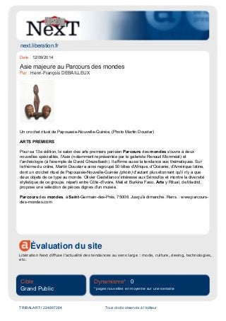next.liberation.fr
Évaluation du site
Libération Next diffuse l'actualité des tendances au sens large : mode, culture, desing, technologies,
etc.
Cible
Grand Public
Dynamisme* : 0
* pages nouvelles en moyenne sur une semaine
TRIBALART / 224897284 Tous droits réservés à l'éditeur
Date : 12/09/2014
Asie majeure au Parcours des mondes
Par : Henri-François DEBAILLEUX
Un crochet rituel de Papouasie-Nouvelle-Guinée. (Photo Martin Doustar)
ARTS PREMIERS
Pour sa 13e édition, le salon des arts premiers parisien Parcours des mondes s'ouvre à deux
nouvelles spécialités, l'Asie (notamment représentée par le galeriste Renaud Monméat) et
l'archéologie (à l'exemple de David Ghezelbash). Il affirme aussi la tendance aux thématiques. Sur
le thème du crâne, Martin Doustar a ainsi regroupé 50 têtes d'Afrique, d'Océanie, d'Amérique latine,
dont un crochet rituel de Papouasie-Nouvelle-Guinée (photo) d'autant plus étonnant qu'il n'y a que
deux objets de ce type au monde. Olivier Castellano s'intéresse aux Sénoufos et montre la diversité
stylistique de ce groupe, réparti entre Côte-d'Ivoire, Mali et Burkina Faso. Arte y Ritual, de Madrid,
propose une sélection de pièces dignes d'un musée.
Parcours des mondes, à Saint-Germain-des-Prés, 75006. Jusqu'à dimanche. Rens. : www.parcours-
des-mondes.com
 