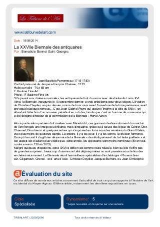 www.latribunedelart.com
Évaluation du site
Ce site diffuse de nombreux articles concernant l'actualité de tout ce qui se rapporte à l'histoire de l'art
occidental du Moyen-Age au XIXème siècle, notamment les dernières expositions en cours.
Cible
Spécialisée
Dynamisme* : 5
* pages nouvelles en moyenne sur une semaine
TRIBALART / 225052090 Tous droits réservés à l'éditeur
Date : 15/09/2014
La XXVIIe Biennale des antiquaires
Par : Benedicte Bonnet Saint Georges
1. Jean-Baptiste Perronneau (1715-1783)
Portrait présumé de Jacques-François Chéreau, 1773
Huile sur toile - 70 x 55 cm
F. Baulme Fine Art
Photo : F. Baulme Fine Art
S’ils jouent aux chaises musicales, les antiquaires le font du moins avec des fauteuils Louis XVI.
Ainsi, la Biennale, inaugurée le 10 septembre dernier, a trois présidents pour deux sièges. L’éviction
de Christian Deydier, en juin dernier, moins de trois mois avant l’ouverture de la foire parisienne, avait
provoqué quelques remous... C’est Jean-Gabriel Peyre qui assure l’intérim à la tête du SNA1, en
attendant l’élection d’un nouveau président en octobre, tandis que c’est un homme de consensus qui
a été désigné directeur de la commission de la Biennale : Hervé Aaron.
Alors que le salon parisien doit rivaliser avec Maastricht, ces guerres intestines donnent du marché
de l'art français une image peu brillante, mais clinquante, grâce ou à cause des bijoux de Cartier, Dior,
Chaumet, Boucheron et quelques autres qui s’imposent en force sous les verrières du Grand Palais,
avec pas moins de quatorze stands. Là encore, il y a les pour, il y a les contre, la division fermente.
Quoiqu’il en soit il s'agit bien désormais de la Biennale « des Antiquaires et de la Haute joaillerie » et
cet aspect est d’autant plus visible que, cette année, les exposants sont moins nombreux (89 en tout,
contre environ 120 en 2012).
Malgré quelques crispations, cette XXVIIe édition est somme toute réussie, bien qu’elle n’offre pas
de grandes surprises ; beaucoup d’œuvres ont été déjà exposées ou sont passées sous le feu des
enchères récemment. La Biennale réunit les meilleurs spécialistes d'archéologie - Phoenix bien
sûr, Gilgamesh, Chenel - et d’ arts d’Asie - Christian Deydier, Jacques Barrère, ou Jean-Christophe
 