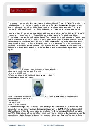 TRIBALART / 225052090 Tous droits réservés à l'éditeur
Charbonnier - tandis que les Arts premiers sont moins visibles - le Bruxellois Didier Claes a toujours
de belles pièces -, les marchands préférant participer au Parcours des Mondes. Les deux ou trois
stands de livres anciens ont suscité l'enthousiasme d'un certain nombre d'amateurs. Quant à la
peinture, le mobilier et les objets d'art, ils appartiennent pour beaucoup aux XIXe et XXe siècles.
Les spécialistes de peinture ancienne tout d’abord, sont peu nombreux au Grand Palais, ils préfèrent
réserver leurs chefs-d'œuvre pour Paris-Tableau et la Tefaf. Les Sarti, De Jonckheere, Moretti,
Richard Green ont malgré tout répondu présents. Quelques galeries plus récentes en profitent pour se
faufiler, comme Frank Baulme qui expose le portrait présumé du graveur Jacques-François Chéreau
par Jean Baptiste Perronneau2(ill.1). Comme toujours, l’artiste traduit la personnalité de son modèle,
qu’il présente de buste et de trois-quarts dans un oculus, sur un fond neutre, avec un camaïeu de
gris-bleu. Cette sobriété met en valeur le visage légèrement éclairé, le regard de biais, la bouche
charnue entrouverte de cet homme qui a un burin dans la main et une pointe d’impertinence dans le
regard.
2. Vase « à anses tritons » de forme Médicis
décor « à la bougie » en blanc sur fond bleu
Nevers, vers 1665-1685
Faïence stannifère, émail teinté de bleu de colbat - H. 53 cm
Voltaire Antiquités Vandermeersch
Photo : Vandermeersch Michel 3. , Attribué à la Manufacture de Pierrefonds
Vase monumental, vers 1900-1930
Grès flammé
Galerie Vauclair
Photo : Galerie Vauclair
Avec Patrice Bellanger - à qui la Biennale rend hommage dans son catalogue - le marché parisien
a perdu l’un des grands connaisseurs de sculpture3 (voir la brève du 14/2/14). Sa préférence allait
à la fragilité et à l’unicité des terres cuites et des plâtres. Pot de terre contre pot de fer, les bronzes
des XIXe et XXe siècles ont pris la meilleure place désormais sur les stands des quelques marchands
de sculptures : Xavier Eeckhout a dompté les animaux de Godchaux, Bugatti et Pompon. La Galerie
 