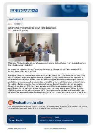 www.lefigaro.fr
Évaluation du site
Site du quotidien national Le Figaro. Il met en ligne l'intégralité de ses éditions papier ainsi que de
nombreuses dépêches d'agences et articles publiées en temps réel.
Cible
Grand Public
Dynamisme* : 402
* pages nouvelles en moyenne sur une semaine
TRIBALART / 225289538 Tous droits réservés à l'éditeur
Date : 17/09/2014
Enchères millionnaires pour l'art océanien
Par : Valérie Sasportas
Philipp de Württemberg tenant le marteau pendant la vente de la collection Frum, chez Sotheby's, à
Paris Crédits photo : Sotheby's
La vente de la collection Murray Frum chez Sotheby's, le 16 septembre à Paris, a totalisé 7,53
millions d'euros. Un record mondial.
Pulvérisant le record du monde dans la spécialité, avec un total de 7,53 millions d'euros pour 100%
des lots vendus, la vente de la collection d'art océanien Murray Frum s'est achevée, mercredi 16
septembre chez Sotheby's, à Paris, sous un tonnerre d'applaudissements. Hommage à l'œil et au
goût sûr de cet immense collectionneur disparu en 2013, ancien dentiste canadien reconverti dans
l'immobilier, flairant l'essor de Toronto, qui acquit nombre de ses trésors lors de la grande vente
Hooper, à Londres, en 1979. Hommage au mécène, qui fit une généreuse donation à la Gallery
Art d'Ontario, dont la salle d'art africain porte son nom. Hommage à sa rigueur à déceler les faux.
«Méfiez-vous de tout ce qui vous semble joli. Si l'œuvre vous est immédiatement accessible, cela
signifie qu'elle a probablement été créée pour vous - ou pour quelqu'un comme vous -», répondit un
 