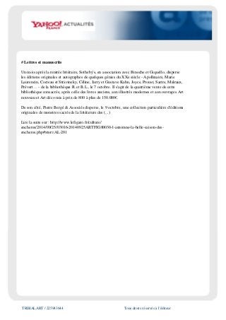 TRIBALART / 225943644 Tous droits réservés à l'éditeur
# Lettres et manuscrits
Un mois après la rentrée littéraire, Sotheby's, en association avec Binoche et Giquello, disperse
les éditions originales et autographes de quelques génies du XXe siècle - Apollinaire, Marie
Laurencin, Cocteau et Stravinsky, Céline, Jarry et Gustave Kahn, Joyce, Proust, Sartre, Malraux,
Prévert… - de la bibliothèque R. et B.L., le 7 octobre. Il s'agit de la quatrième vente de cette
bibliothèque consacrée, après celle des livres anciens, aux illustrés modernes et aux ouvrages Art
nouveau et Art déco mis à prix de 800 à plus de 150.000€.
De son côté, Pierre Bergé & Associés disperse, le 9 octobre, une collection particulière d'éditions
originales de monstres sacrés de la littérature des (...)
Lire la suite sur : http://www.lefigaro.fr/culture/
encheres/2014/09/25/03016-20140925ARTFIG00030-l-automne-la-belle-saison-des-
encheres.php#xtor=AL-201
 