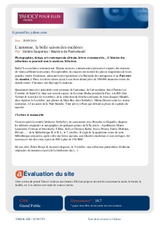 fr.pourelles.yahoo.com
Évaluation du site
Cette section du portail Yahoo! s'adresse aux femmes. Elle leur propose des articles concernant la mode, la beauté, la
famille, etc. Les articles sont repris de sources variées.
Cible
Grand Public
Dynamisme* : 167
* pages nouvelles en moyenne sur une semaine
TRIBALART / 225945759 Tous droits réservés à l'éditeur
Date : 25/09/2014
L'automne, la belle saison des enchères
Par : Valérie Sasportas / Béatrice de Rochebouët
Photographies, design, art contemporain africain, lettres et manuscrits… L'histoire des
collections se poursuit sous le marteau. Sélection.
Enfin! Les enchères commencent. Depuis un mois, commissaires-priseurs et experts des maisons
de ventes affûtent leurs armes. En septembre, les majors ont montré les pièces magistrales de leurs
grandes ventes d'automne, adossant leurs expositions à la Biennale des antiquaires et au Parcours
des mondes, à Paris, les deux salons ayant à eux deux drainé près de 100.000 amateurs venus du
monde entier. Certaines ont déjà tapé le marteau.
Quasiment toutes les spécialités sont au menu de l'automne, de l'art moderne chez Christie's et
Cornette de Saint Cyr dans son nouvel espace de l'avenue Hoche pendant la Fiac, à la BD chez
Vermot & Associés (le 4 octobre), de la collection de fétiches africains de Jean-Jacques Mandel,
chez Aguttes le 6 octobre, aux photos de Man Ray chez Sotheby's. Même Drouot tente les ventes
nocturnes, à l'occasion de la Nuit blanche. Tout arrive à Paris qui défend sa place de capitale du
marché.
# Lettres et manuscrits
Un mois après la rentrée littéraire, Sotheby's, en association avec Binoche et Giquello, disperse
les éditions originales et autographes de quelques génies du XXe siècle - Apollinaire, Marie
Laurencin, Cocteau et Stravinsky, Céline, Jarry et Gustave Kahn, Joyce, Proust, Sartre, Malraux,
Prévert… - de la bibliothèque R. et B.L., le 7 octobre. Il s'agit de la quatrième vente de cette
bibliothèque consacrée, après celle des livres anciens, aux illustrés modernes et aux ouvrages Art
nouveau et Art déco mis à prix de 800 à plus de 150.000€.
De son côté, Pierre Bergé & Associés disperse, le 9 octobre, une collection particulière d'éditions
originales de monstres sacrés de la littérature des (...)
 