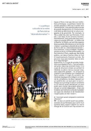 ART ABSOLUMENT N 58/2014
Trimestriel
Surface approx. (cm²) : 3657
Page 7/8
TRIBALART
9851549300509/GHC/OTO/2
Eléments de recherche : PARCOURS DES MONDES ou SALON INTERNATIONAL DES ARTS PREMIERS : du 10 au 15/09/13 à Paris 6ème,
toutes citations
«La politique
culturelle de la mairie
de Paris doit se
"désmstitutionnaliser" »
tiques à Paris n'est pas liée aux institu-
tions artistiques. La politique menée les
années passées a été trop orientée vers
l'événementiel Line politique désincarnée
de grands équipements et d'événements
s'est faite au détriment de la culture exi-
geante et de proximité. Par exemple, le
104 a coûté très cher aux Parisiens. C'est
fait, c'est beau d'une certaine manière.
Parallèlement, nous avons des lieux muni-
cipaux en grande difficulté • le théâtre de
la Bastille, la Villette, qui sont des espaces
de plus grande effervescence en termes de
création La politique culturelle de la maine
de Paris doit se «désmstitutionnaliser».
Concrètement, il faut privilégier l'investis-
sement privé sur le financement public. La
Nuit blanche à Pans, payée par des fonds
publics, est dans d'autres villes le fruit
d'investissements financiers privés. Ne
pouvons-nous pas travailler dans le sens
d'un rééquilibrage 7
Aujourd'hui, il n'y a pas de grandes fonda-
tions municipales à Paris . c'est soit public,
soit privé, maîs trop rarement mixte ll n'y
a pas de structure simple accueillant le
mécénat, ou alors c'est au coup par coup,
sans approche globale J'ai proposé la
création d'une fondation qui s appellerait
Paris Lumière ll s'agit d'y accueillir du
mécénat classique et d'y intégrer un mécé-
nat de compétence, les deux reposant sur
un système de «un euro pour un euro».
Chaque euro privé (qu'il soit en numéraire
ou en nature) serait abondé par un euro
public pour monter des projets sélection-
nés par un comité indépendant... Créer une
fondation permettrait à la fois de multiplier
les types de mécénat et de transformer
l'argent public en réel « levier».
A* Comment serait composé le comité de
sélection ?
NKM Je veux un comité ouvert aux profes-
sionnels et aux Parisiens pour sortir d'un
système dans lequel l'adjoint au maire
chargé de la Culture est trop souvent en
Gerard Garouste Les Racines de Id crèche 2013 huile sur toile 195 x 114 cm
 