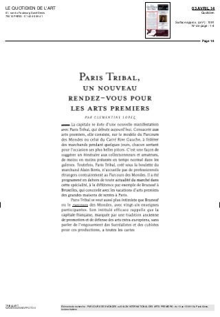 LE QUOTIDIEN DE L'ART
61, rue du Faubourg Saint-Denis
75010 PARIS - 01 42 46 69 41
03 AVRIL 14
Quotidien
Surface approx. (cm²) : 1091
N° de page : 1-4
Page 1/4
TRIBALART
5250579300505/GFP/OTO/3
Eléments de recherche : PARCOURS DES MONDES ou SALON INTERNATIONAL DES ARTS PREMIERS : du 10 au 15/09/13 à Paris 6ème,
toutes citations
PARIS TRIBAL,
UN NOUVEAU
RENDEZ-VOUS POUR
LES ARTS PREMIERS
PAR C L E M E N T I N E LOPE£
_ La capitale se dote d'une nouvelle manifestation
avec Paris Tribal, qui débute aujourd'hui. Consacrée aux
arts premiers, elle consiste, sur le modèle du Parcours
des Mondes ou celui du Carré Rive Gauche, à fédérer
des marchands pendant quèlques jours, chacun sortant
pour l'occasion ses plus belles pièces. C'est une façon de
suggérer un itinéraire aux collectionneurs et amateurs,
de moins en moins présents en temps normal dans les
galeries. Toutefois, Paris Tribal, créé sous la houlette du
marchand Alain Bovis, n'accueille pas de professionnels
étrangers contrairement au Parcours des Mondes. Il a été
programme en dehors de toute actualité du marché dans
cette spécialité, à la différence par exemple de Bruneaf à
Bruxelles, qui concorde avec les vacations d'arts premiers
des grandes maisons de ventes à Paris.
Paris Tribal se veut aussi plus intimiste que Bruneaf
ou le Parcours des Mondes, avec vingt-six enseignes
participantes. Son intitulé efficace rappelle que la
capitale française, marquée par une tradition ancienne
de promotion et de défense des arts extra-européens, sans
parler de l'engouement des Surréalistes et des cubistes
pour ces productions, a toutes les cartes
 
