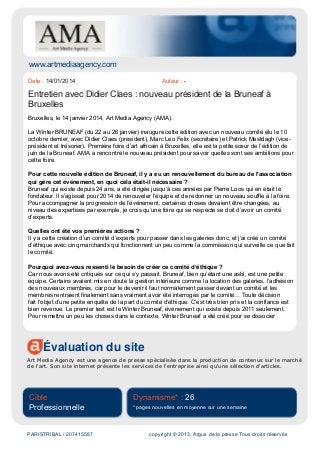 www.artmediaagency.com
Évaluation du site
Art Media Agency est une agence de presse spécialisée dans la production de contenus sur le marché
de l'art. Son site internet présente les services de l'entreprise ainsi qu'une sélection d'articles.
Cible
Professionnelle
Dynamisme* : 26
* pages nouvelles en moyenne sur une semaine
PARISTRIBAL / 207415587 copyright © 2013, Argus de la presse Tous droits réservés
Date : 14/01/2014 Auteur : -
Entretien avec Didier Claes : nouveau président de la Bruneaf à
Bruxelles
Bruxelles, le 14 janvier 2014, Art Media Agency (AMA).
La Winter BRUNEAF (du 22 au 26 janvier) inaugure cette édition avec un nouveau comité élu le 10
octobre dernier, avec Didier Claes (president), Marc Leo Felix (secrétaire) et Patrick Mestdagh (vice-
président et trésorier). Première foire d’art africain à Bruxelles, elle est la petite sœur de l’édition de
juin de la Bruneaf. AMA a rencontré le nouveau président pour savoir quelles sont ses ambitions pour
cette foire.
Pour cette nouvelle édition de Bruneaf, il y a eu un renouvellement du bureau de l’association
qui gère cet événement, en quoi cela était-il nécessaire ?
Bruneaf qui existe depuis 24 ans, a été dirigée jusqu’à ces années par Pierre Loos qui en était le
fondateur. Il s’agissait pour 2014 de renouveler l’équipe et de redonner un nouveau souffle à la foire.
Pour accompagner la progression de l’événement, certaines choses devaient être changées, au
niveau des expertises par exemple, je crois qu’une foire qui se respecte se doit d’avoir un comité
d’experts.
Quelles ont été vos premières actions ?
Il y a cette création d’un comité d’experts pour passer dans les galeries donc, et j’ai créé un comité
d’éthique avec cinq marchands qui fonctionnent un peu comme la commission qui surveille ce que fait
le comité.
Pourquoi avez-vous ressenti le besoin de créer ce comité d’éthique ?
Car nous avons été critiqués sur ce qui s’y passait. Bruneaf, bien qu’étant une asbl, est une petite
équipe. Certains avaient mis en doute la gestion intérieure comme la location des galeries, l’adhésion
des nouveaux membres, car pour le devenir il faut normalement passer devant un comité et les
membres rentraient finalement sans vraiment avoir été interrogés par le comité… Toute décision
fait l’objet d’une petite enquête de la part du comité d’éthique. C’est très bien pris et la confiance est
bien revenue. Le premier test est le Winter Bruneaf, événement qui existe depuis 2011 seulement.
Pour remettre un peu les choses dans le contexte, Winter Bruneaf a été créé pour se dissocier
 