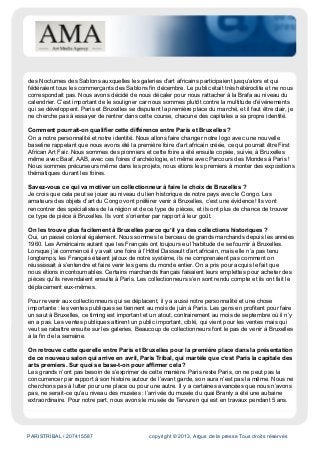PARISTRIBAL / 207415587 copyright © 2013, Argus de la presse Tous droits réservés
des Nocturnes des Sablons auxquelles les galeries d’art africains participaient jusqu’alors et qui
fédéraient tous les commerçants des Sablons fin décembre. Le public était très hétéroclite et ne nous
correspondait pas. Nous avons décidé de nous décaler pour nous rattacher à la Brafa au niveau du
calendrier. C’est important de le souligner car nous sommes plutôt contre la multitude d’événements
qui se développent. Paris et Bruxelles se disputent la première place du marché, et il faut être clair, je
ne cherche pas à essayer de rentrer dans cette course, chacune des capitales a sa propre identité.
Comment pourrait-on qualifier cette différence entre Paris et Bruxelles ?
On a notre personnalité et notre identité. Nous allons faire changer notre logo avec une nouvelle
baseline rappelant que nous avons été la première foire d’art africain créée, ce qui pourrait être First
African Art Fair. Nous sommes des pionniers et cette foire a été ensuite copiée, suivie, à Bruxelles
même avec Baaf, AAB, avec ces foires d’archéologie, et même avec Parcours des Mondes à Paris !
Nous sommes précurseurs même dans les projets, nous étions les premiers à monter des expositions
thématiques durant les foires.
Savez-vous ce qui va motiver un collectionneur à faire le choix de Bruxelles ?
Je crois que cela peut se jouer au niveau du lien historique de notre pays avec le Congo. Les
amateurs des objets d’art du Congo vont préférer venir à Bruxelles, c’est une évidence! Ils vont
rencontrer des spécialistes de la région et de ce type de pièces, et ils ont plus de chance de trouver
ce type de pièce à Bruxelles. Ils vont s’orienter par rapport à leur goût.
On les trouve plus facilement à Bruxelles parce qu’il y a des collections historiques ?
Oui, un passé colonial également. Nous sommes le berceau de grands marchands depuis les années
1960. Les Américains autant que les Français ont toujours eu l’habitude de se fournir à Bruxelles.
Lorsque j’ai commencé il y avait une foire à l’Hôtel Dassault d’art africain, mais elle n’a pas tenu
longtemps, les Français étaient jaloux de notre système, ils ne comprenaient pas comment on
réussissait à s’entendre et faire venir les gens du monde entier. On a pris pour acquis le fait que
nous étions incontournables. Certains marchands français faisaient leurs emplettes pour acheter des
pièces qu’ils revendaient ensuite à Paris. Les collectionneurs s’en sont rendu compte et ils ont fait le
déplacement eux-mêmes.
Pour revenir aux collectionneurs qui se déplacent, il y a aussi notre personnalité et une chose
importante : les ventes publiques se tiennent au mois de juin à Paris. Les gens en profitent pour faire
un saut à Bruxelles, ce timing est important et un atout, contrairement au mois de septembre où il n’y
en a pas. Les ventes publiques attirent un public important, ciblé, qui vient pour les ventes mais qui
veut se rabattre ensuite sur les galeries. Beaucoup de collectionneurs font le pas de venir à Bruxelles
à la fin de la semaine.
On retrouve cette querelle entre Paris et Bruxelles pour la première place dans la présentation
de ce nouveau salon qui arrive en avril, Paris Tribal, qui martèle que c’est Paris la capitale des
arts premiers. Sur quoi se base-t-on pour affirmer cela ?
Les grands n’ont pas besoin de s’exprimer de cette manière. Paris reste Paris, on ne peut pas la
concurrencer par rapport à son histoire autour de l’avant garde, son aura n’est pas la même. Nous ne
cherchons pas à lutter pour une place ou pour une autre. Il y a certaines avancées que nous n’avons
pas, ne serait-ce qu’au niveau des musées : l’arrivée du musée du quai Branly a été une aubaine
extraordinaire. Pour notre part, nous avons le musée de Tervuren qui est en travaux pendant 5 ans.
 