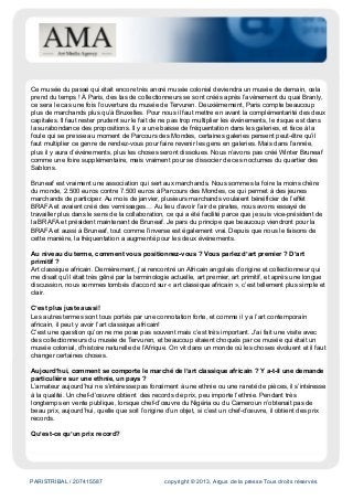 PARISTRIBAL / 207415587 copyright © 2013, Argus de la presse Tous droits réservés
Ce musée du passé qui était encore très ancré musée colonial deviendra un musée de demain, cela
prend du temps ! À Paris, des tas de collectionneurs se sont créés après l’avènement du quai Branly,
ce sera le cas une fois l’ouverture du musée de Tervuren. Deuxièmement, Paris compte beaucoup
plus de marchands plus qu’à Bruxelles. Pour nous il faut mettre en avant la complémentarité des deux
capitales. Il faut rester prudent sur le fait de ne pas trop multiplier les événements, le risque est dans
la surabondance des propositions. Il y a une baisse de fréquentation dans les galeries, et face à la
foule qui se presse au moment de Parcours des Mondes, certaines galeries pensent peut-être qu’il
faut multiplier ce genre de rendez-vous pour faire revenir les gens en galeries. Mais dans l’année,
plus il y aura d’événements, plus les choses seront dissolues. Nous n’avons pas créé Winter Bruneaf
comme une foire supplémentaire, mais vraiment pour se dissocier de ces nocturnes du quartier des
Sablons.
Bruneaf est vraiment une association qui sert aux marchands. Nous sommes la foire la moins chère
du monde, 2.500 euros contre 7.500 euros à Parcours des Mondes, ce qui permet à des jeunes
marchands de participer. Au mois de janvier, plusieurs marchands voulaient bénéficier de l’effet
BRAFA et avaient créé des vernissages… Au lieu d’avoir l’air de pirates, nous avons essayé de
travailler plus dans le sens de la collaboration, ce qui a été facilité parce que je suis vice-président de
la BRAFA et président maintenant de Bruneaf. Je pars du principe que beaucoup viendront pour la
BRAFA et aussi à Bruneaf, tout comme l’inverse est également vrai. Depuis que nous le faisons de
cette manière, la fréquentation a augmenté pour les deux événements.
Au niveau du terme, comment vous positionnez-vous ? Vous parlez d’art premier ? D’art
primitif ?
Art classique africain. Dernièrement, j’ai rencontré un Africain angolais d’origine et collectionneur qui
me disait qu’il était très gêné par la terminologie actuelle, art premier, art primitif, et après une longue
discussion, nous sommes tombés d’accord sur « art classique africain », c’est tellement plus simple et
clair.
C’est plus juste aussi!
Les autres termes sont tous portés par une connotation forte, et comme il y a l’art contemporain
africain, il peut y avoir l’art classique africain!
C’est une question qu’on ne me pose pas souvent mais c’est très important. J’ai fait une visite avec
des collectionneurs du musée de Tervuren, et beaucoup étaient choqués par ce musée qui était un
musée colonial, d’histoire naturelle de l’Afrique. On vit dans un monde où les choses évoluent et il faut
changer certaines choses.
Aujourd’hui, comment se comporte le marché de l’art classique africain ? Y a-t-il une demande
particulière sur une ethnie, un pays ?
L’amateur aujourd’hui ne s’intéresse pas forcément à une ethnie ou une rareté de pièces, il s’intéresse
à la qualité. Un chef-d’œuvre obtient des records de prix, peu importe l’ethnie. Pendant très
longtemps en vente publique, lorsque chef-d’œuvre du Nigéria ou du Cameroun n’obtenait pas de
beau prix, aujourd’hui, quelle que soit l’origine d’un objet, si c’est un chef-d’œuvre, il obtient des prix
records.
Qu’est-ce qu’un prix record?
 