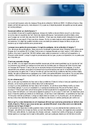 PARISTRIBAL / 207415587 copyright © 2013, Argus de la presse Tous droits réservés
Le record est toujours celui du masque Fang de la collection Vérité en 2006 : 6 millions d’euros. Des
objets ont fait des gros prix, mais depuis il n’y a pas eu d’objet équivalent de qualité qui serait passé
en vente publique.
Comment définir un chef-d’œuvre ?
La première chose est la qualité plastique, lorsque le maître a réussi à faire ce qu’il y a de mieux,
on arrive dans le suprême de l’art. Dans les objets ethniques, l’ancienneté est primordiale, ainsi
que l’usage car ce sont des œuvres d’art rituelles : il faut que ces objets soient chargés de la patine
sacrificielle ou son esprit. Il faut ces trois choses. En 4e, je mets toujours entre parenthèses la
provenance. Un objet de qualité moindre avec une belle provenance risque de faire un prix plus
soutenu qu’un objet sublime sans provenance.
Lorsque vous parlez de provenance, il s’agit du pedigree, de la collection d’origine ?
Oui, ainsi que des publications. Nous avons eu l’exemple récemment chez Christrie’s lors de la vente
Krugier (le 4 novembre 2013 à New York) avec un masque Baoulé qui s’est vendu 1,445 million de
dollars, à la main il aurait fait 150.000 dollars sans cette provenance. Le fait qu’il ait appartenu à
Picasso a été décisif. Lorsqu’il s’agit de provenances de ce type, je peux comprendre, on ne parle pas
de n’importe qui.
C’est une seconde charge.
Oui, en effet, on a le regard de personnalités reconnues et très avant-gardistes sur le monde de l’art.
La personne qui achète un masque comme celui-là n’achète pas un masque de Côte d’Ivoire mais
un masque de Picasso. C’est un jeu qu’on accepte lorsque la provenance est magique. Il ne faut
cependant pas acheter une pièce en pensant que la provenance peut servir à l’authentification, ce
que beaucoup de gens font. C’est un monde qui est souvent lié au problème des faux et des objets
tardifs, les gens s’attachent au pedigree pour s’offrir une authentification de la pièce. Ce qui peut être
crédible, mais tout aussi ne pas l’être car on connaît des faux depuis un siècle en art africain.
Il y en a beaucoup ?
Non, je dis que le problème du faux est un faux problème. D’abord, le faux n’est pas spécifique à l’art
africain, on le trouve partout et même dans l’art contemporain.
Lorsqu’il y a des problèmes de faux dans l’art moderne, on est face à des filières mafia, ou dans
le mobilier design, il y a eu un scandale il y a quelques années avec Prouvé et Perriand. Alors
pourquoi ? Parce que dans cet art là les gens se fient seulement à la signature et au certificat. Pour
nous, dans l’art africain, ce n’est pas la signature puisqu’il n’y en a pas ! C’est l’œil. Un objet faux peut
avoir n’importe quelle provenance ou historique, s’il est faux c’est indéniable. Le problème du faux est
10 fois plus minime qu’ailleurs. Lorsqu’un objet induit un doute, on n’y touche pas. Je n’ai jamais vu
de faux chez des marchands de qualité. J’ai déjà vu des faux en ventes publiques par contre oui.
Est-ce qu’il y a des demandes en art classique africain qui sont plus prenantes en dehors des
chefs-d’œuvre ?Est-ce que vous savez que, pendant Bruneaf, vous allez avoir une demande
précise sur tel type d’objet ?
C’est spécial de répondre à cette question mais c’est réel, il y a une demande bien précise sur les
Songye, une ethnie du Congo ex-Zaïre, ce sont des fétiches. Il y a 8 ans, j’ai organisé une exposition
à Paris sur cette ethnie, il y avait peu de choses connues. J’avais tout vendu à l’époque, et quelque
temps après un ouvrage sur le sujet a été publié, suivi par quelques objets qui ont fait des records
 