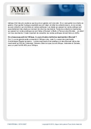 PARISTRIBAL / 207415587 copyright © 2013, Argus de la presse Tous droits réservés
tableaux font des prix soutenus que les prix en galerie vont s’envoler. Si on veut garder nos clients en
galerie, il faut garder l’optique essentielle qui est l’objet, et initier les collectionneurs. Je ne connais
aucune collection qui s’est faite en ventes publiques. Les objets qui passent en vente publique sont
essentiellement des objets qui viennent de chez les marchands. Toutes les collections importantes
qui passent en ventes publiques se sont faites à Bruneaf, à Brafa, à Parcours des Mondes… en allant
voir des marchands. Il reste important de conseiller, les ventes publiques doivent faire un chiffre.
On a beaucoup parlé de l’Afrique, il y aura d’autres territoires représentés à Bruneaf ?
Oui, il y a une grande partie consacrée à l’Afrique noire, mais il y a aussi des marchands
d’archéologie (Égypte ancienne…) et des marchands d’art asiatique, et dans Bruneaf même des
marchands qui font de l’Indonésie, Océanie. Mais le noyau dur est Afrique, Indonésie et Océanie,
avec un point fort 60-65% pour l’Afrique.
 