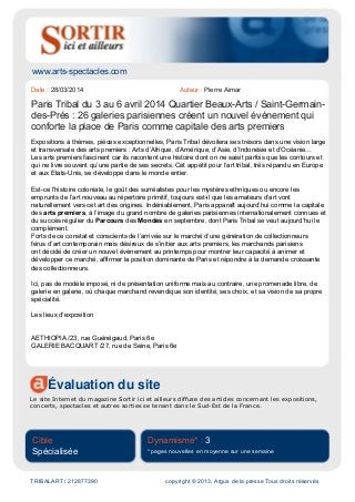 www.arts-spectacles.com
Évaluation du site
Le site Internet du magazine Sortir ici et ailleurs diffuse des articles concernant les expositions,
concerts, spectacles et autres sorties se tenant dans le Sud-Est de la France.
Cible
Spécialisée
Dynamisme* : 3
* pages nouvelles en moyenne sur une semaine
TRIBALART / 212877390 copyright © 2013, Argus de la presse Tous droits réservés
Date : 28/03/2014 Auteur : Pierre Aimar
Paris Tribal du 3 au 6 avril 2014 Quartier Beaux-Arts / Saint-Germain-
des-Prés : 26 galeries parisiennes créent un nouvel événement qui
conforte la place de Paris comme capitale des arts premiers
Expositions à thèmes, pièces exceptionnelles, Paris Tribal dévoilera ses trésors dans une vision large
et transversale des arts premiers : Arts d’Afrique, d’Amérique, d’Asie, d’Indonésie et d’Océanie…
Les arts premiers fascinent car ils racontent une histoire dont on ne saisit parfois que les contours et
qui ne livre souvent qu’une partie de ses secrets. Cet appétit pour l’art tribal, très répandu en Europe
et aux Etats-Unis, se développe dans le monde entier.
Est-ce l’histoire coloniale, le goût des surréalistes pour les mystères ethniques ou encore les
emprunts de l’art nouveau au répertoire primitif, toujours est-il que les amateurs d’art vont
naturellement vers cet art des origines. Indéniablement, Paris apparaît aujourd’hui comme la capitale
des arts premiers, à l’image du grand nombre de galeries parisiennes internationalement connues et
du succès régulier du Parcours des Mondes en septembre, dont Paris Tribal se veut aujourd’hui le
complément.
Forts de ce constat et conscients de l’arrivée sur le marché d’une génération de collectionneurs
férus d’art contemporain mais désireux de s’initier aux arts premiers, les marchands parisiens
ont décidé de créer un nouvel évènement au printemps pour montrer leur capacité à animer et
développer ce marché, affirmer la position dominante de Paris et répondre à la demande croissante
des collectionneurs.
Ici, pas de modèle imposé, ni de présentation uniforme mais au contraire, une promenade libre, de
galerie en galerie, où chaque marchand revendique son identité, ses choix, et sa vision de sa propre
spécialité.
Les lieux d'exposition
AETHIOPIA /23, rue Guénégaud, Paris 6e
GALERIE BACQUART /27, rue de Seine, Paris 6e
 