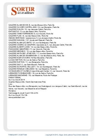 TRIBALART / 212877390 copyright © 2013, Argus de la presse Tous droits réservés
GALERIE ALAIN BOVIS /9, rue des Beaux-Arts, Paris 6e
GALERIE OLIVIER CASTELLANO / 34, rue Mazarine, Paris 6e
GALERIE DULON / 10, rue Jacques Callot, Paris 6e
ENTWISTLE / 5, rue des Beaux-Arts, Paris 6e
GALERIE YANN FERRANDIN /5, rue Visconti, Paris 6e
GALERIE FLAK / 8, rue des Beaux-Arts, Paris 6e
INDIAN HERITAGE / exposera au 5, rue Jacques Callot, Paris 6e
GALERIE KANAGA / 141, boulevard Raspail, Paris 6e
GALERIE ALAIN LECOMTE / 21, rue Guénégaud, Paris 6e
GALERIE CEDRIC LE DAUPHIN / exposera au 5, rue Jacques Callot, Paris 6e
GALERIE ALBERT LOEB / 12, rue des Beaux-Arts, Paris 6e
PASCASSIO MANFREDI /11, rue Visconti, Paris 6e
GALERIE MERMOZ / 12, rue des Beaux-Arts, Paris 6e
GALERIE ANTHONY JP MEYER / 17, rue des Beaux-Arts, Paris 6e
GALERIE ALAIN DE MONBRISON / 2, rue des Beaux-Arts, Paris, 6e
GALERIE NOIR D’IVOIRE /19 Rue Mazarine, Paris 6e
LUCAS RATTON /33, rue de Seine, Paris 6e
GALERIE RATTON / 11, rue Bonaparte, Paris 6e
GALERIE SAO /1, rue Saint-Benoît, Paris 6e
GALERIE SCHOFFEL-VALLUET / 14, rue Guénégaud, Paris 6e
GALERIE RENAUD VANUXEM / 52, rue Mazarine, Paris 6e
VOYAGEURS ET CURIEUX Jean-Edouard Carlier / 2, rue Visconti, Paris 6e
LIBRAIRIE FICSHBACHER / 33, rue de Seine, Paris 6e
LIBRAIRIE MAZARINE / 78, rue Mazarine, Paris 6e Pratique
PARIS TRIBAL
Du 3 au 6 avril 2014
Quartier Beaux-Arts / Saint-Germain-des-Prés
Lieu :
Rue des Beaux-Arts, rue Bonaparte, rue Guénégaud, rue Jacques Callot, rue Saint-Benoît, rue de
Seine, rue Visconti, rue Mazarine et bd Raspail.
Horaires :
Vernissage le Jeudi 3 avril 15h à 21h
Du 4 au 6 avril 11h-19h
www.paristribal.com
 
