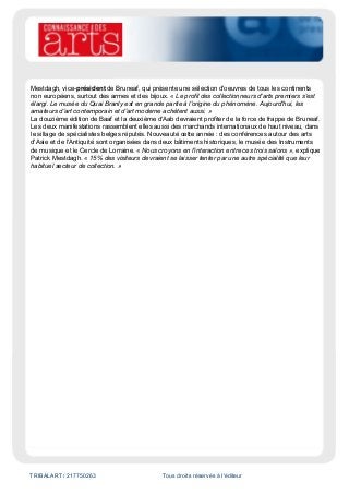 TRIBALART / 217750263 Tous droits réservés à l'éditeur
Mestdagh, vice-président de Bruneaf, qui présente une sélection d'oeuvres de tous les continents
non européens, surtout des armes et des bijoux. « Le profil des collectionneurs d'arts premiers s'est
élargi. Le musée du Quai Branly est en grande partie à l'origine du phénomène. Aujourd'hui, les
amateurs d'art contemporain et d'art moderne achètent aussi. »
La douzième édition de Baaf et la deuxième d'Aab devraient profiter de la force de frappe de Bruneaf.
Les deux manifestations rassemblent elles aussi des marchands internationaux de haut niveau, dans
le sillage de spécialistes belges réputés. Nouveauté cette année : des conférences autour des arts
d'Asie et de l'Antiquité sont organisées dans deux bâtiments historiques, le musée des Instruments
de musique et le Cercle de Lorraine. « Nous croyons en l'interaction entre ces trois salons », explique
Patrick Mestdagh. « 15% des visiteurs devraient se laisser tenter par une autre spécialité que leur
habituel secteur de collection. »
 