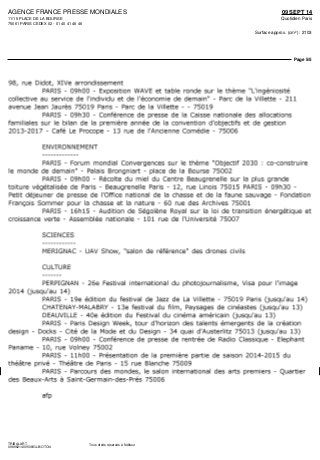 AGENCE FRANCE PRESSE MONDIALES
11/15 PLACE DE LA BOURSE
75061 PARIS CEDEX 02 - 01 40 41 46 46
09 SEPT 14
Quotidien Paris
Surface approx. (cm²) : 2103
Page 5/5
TRIBALART
0989621400508/GLB/OTO/4
Tous droits réservés à l'éditeur
98, rue Didot, XlVe arrondissement
PARIS - 09hOO - Exposition WAVE et table ronde sur le therme "L'ingéniosité
collective au service de l'individu et de l'économie de demain" - Parc de la Villette - 211
avenue Jean Jaurès 75019 Paris - Parc de la Villette - - 75019
PARIS - 09h30 - Conférence de presse de la Caisse nationale des allocations
familiales sur le bilan de la première année de la convention d'objectifs et de gestion
2013-2017 - Café Le Procope - 13 rue de l'Ancienne Comédie - 75006
ENVIRONNEMENT
PARIS - Forum mondial Convergences sur le thème "Objectif 2030 : co-construire
le monde de demain" - Palais Brongniart - place de la Bourse 75002
PARIS - 09hOO - Récolte du miel du Centre Beaugrenelle sur la plus grande
toiture végétalisée de Paris - Beaugrenelle Paris - 12, rue Linois 75015 PARIS - 09h30 -
Petit déjeuner de presse de l'Office national de la chasse et de la faune sauvage - Fondation
François Sommer pour la chasse et la nature - 60 rue des Archives 75001
PARIS - 16hl5 - Audition de Ségolène Royal sur la loi de transition énergétique et
croissance verte - Assemblée nationale - 101 rue de l'Université 75007
SCIENCES
MERIGNAC - DAV Show, "salon de référence" des drones civils
CULTURE
PERPIGNAN - 26e Festival international du photojournalisme, Visa pour l'image
2014 (jusqu'au 14)
PARIS - 19e édition du festival de Jazz de La Villette - 75019 Paris (jusqu'au 14)
CHATENAY-MALABRY - 13e festival du film, Paysages de cinéastes (jusqu'au 13)
DEAUVILLE - 40e édition du Festival du cinéma américain (jusqu'au 13)
PARIS - Paris Design Week, tour d'horizon des talents émergents de la création
design - Docks - Cité de la Mode et du Design - 34 quai d'Austerlitz 75013 (jusqu'au 13)
PARIS - 09hOO - Conférence de presse de rentrée de Radio Classique - Elephant
Paname - 10, rue Volney 75002
PARIS - IlhOO - Présentation de la première partie de saison 2014-2015 du
théâtre privé - Théâtre de Paris - 15 rue Blanche 75009
PARIS - Parcours des mondes, le salon international des arts premiers - Quartier
des Beaux-Arts à Saint-Germain-des-Prés 75006
afp
 