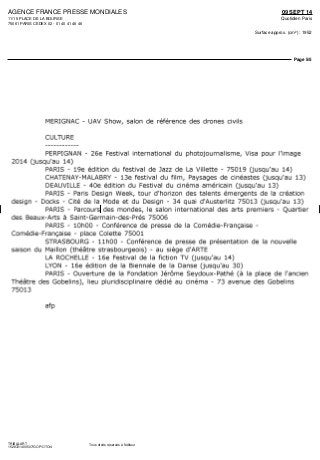 AGENCE FRANCE PRESSE MONDIALES
11/15 PLACE DE LA BOURSE
75061 PARIS CEDEX 02 - 01 40 41 46 46
09 SEPT 14
Quotidien Paris
Surface approx. (cm²) : 1952
Page 5/5
TRIBALART
1528721400507/GOP/OTO/4
Tous droits réservés à l'éditeur
MERIGNAC - UAV Show, salon de référence des drones civils
CULTURE
PERPIGNAN - 26e Festival international du photojournalisme, Visa pour l'image
2014 (jusqu'au 14)
PARIS - 19e édition du festival de Jazz de La Villette - 75019 (jusqu'au 14)
CHATENAY-MALABRY - 13e festival du film, Paysages de cinéastes (jusqu'au 13)
DEAUVILLE - 40e édition du Festival du cinéma américain (jusqu'au 13)
PARIS - Paris Design Week, tour d'horizon des talents émergents de la création
design - Docks - Cité de la Mode et du Design - 34 quai d'Austerlitz 75013 (jusqu'au 13)
PARIS - Parcours des mondes, le salon international des arts premiers - Quartier
des Beaux-Arts à Saint-Germain-des-Prés 75006
PARIS - lOhOO - Conférence de presse de la Comédie-Française -
Comédie-Française - place Colette 75001
STRASBOURG - IlhOO - Conférence de presse de présentation de la nouvelle
saison du Maillon (théâtre strasbourgeois) - au siège d'ARTE
LA ROCHELLE - 16e Festival de la fiction TV (jusqu'au 14)
LYON - 16e édition de la Biennale de la Danse (jusqu'au 30)
PARIS - Ouverture de la Fondation Jérôme Seydoux-Pathé (à la place de l'ancien
Théâtre des Gobelins), lieu pluridisciplinaire dédié au cinéma - 73 avenue des Gobelins
75013
afp
 