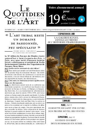 La 13e
 édition du Parcours des Mondes s’ouvre
aujourd’hui à Saint-Germain-des-Prés, à
Paris, avec pour invité d’honneur Antoine
Frérot, collectionneur et président de Veolia
Environnement. Entretien avec l’organisateur du
Parcours, Pierre Moos.
A. C. Quelles sont les nouveautés de cette édition ?
P. M. Nous aurons par exemple un Café Tribal dans le salon
VIP du premier étage du restaurant l’Alcazar : des invités
chevronnés vont donner des conférences et susciter des
discussions, c’est une version tribale du café littéraire, avec
des responsables de musées, des collectionneurs...
A. C. Cette année, les Américains arrivent à égalité avec les
Belges avec dix exposants...
P. M. Les Américains avaient envie de se confronter aux
marchands européens. Les meilleurs marchands à mes
yeux sont en Europe, en France, en Belgique, en Espagne.
Aux États-Unis, il y a eu énormément de collectionneurs
américains qui, dans les années 1950 à 1970, sont venus
acheter en Europe auprès des grands marchands. Ces belles
pièces, comme cela a été le cas avec les tableaux de Picasso,
Matisse ou Seurat entre les deux guerres, se sont retrouvées
en Amérique. L’argent était aux États-Unis, les pièces en
Europe... Certains marchands américains ont eu accès à ces
pièces et les remettent sur le marché. La faiblesse du dollar
entre aussi en ligne de compte. Une pièce équivalente sera
plus accessible en dollars. Cette conjonction de facteurs
explique le grand nombre de dossiers cette année : nous
avons reçu trente candidatures et avons dû en refuser vingt,
car nous voulons maintenir le niveau. Au total, nous avons dû
refuser une quarantaine de galeries. Il se trouve dans le monde
environ 65 très bonnes galeries d’arts premiers avec pignon
sur rue, où on peut acheter en confiance. Elles sont toutes
là. A New York, dans un même immeuble, on
« L’art tribal reste
un domaine  
de passionnés,  
peu spéculatif »
P I E R R E M O O S , P R É S I D E N T
D U P A R C O U R S D E S M O N D E S
NUMÉRO 665  /  MARDI 9 SEPTEMBRE 2014  /  WWW.LEQUOTIDIENDELART.COM  /  2 euros
THE ART DAILY NEWS
SUITE PAGE 2
LA GALERIE KUGEL  
DÉVOILE LES TRÉSORS
DE L’ORFÈVRERIE STRASBOURGEOISE
LIRE PAGE 8
PARIS_ page 9
CORNETTE DE SAINT CYR OUVRE
SON PROPRE HÔTEL DES VENTES
*
EXPOSITIONS_ page 10
GUSTAVE COURBET :
DEUX HOMMAGES EN SUISSE
SOMMAIRE
L’EXPOSITION DU JOUR
Votre abonnement annuel
pour
91 €/mois
pendant 12 mois
 