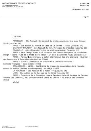 AGENCE FRANCE PRESSE MONDIALES
11/15 PLACE DE LA BOURSE
75061 PARIS CEDEX 02 - 01 40 41 46 46
10 SEPT 14
Quotidien Paris
Surface approx. (cm²) : 1933
Page 5/5
TRIBALART
2011821400502/GMA/OTO/4
Tous droits réservés à l'éditeur
CULTURE
PERPIGNAN - 26e Festival international du photojournalisme, Visa pour l'image
2014 (jusqu'au 14)
PARIS - 19e édition du festival de Jazz de La Villette - 75019 (jusqu'au 14)
CHATENAY-MALABRY - 13e festival du film, Paysages de cinéastes (jusqu'au 13)
DEAUVILLE - 40e édition du Festival du cinéma américain (jusqu'au 13)
PARIS - Paris Design Week, tour d'horizon des talents émergents de la création
design - Docks - Cité de la Mode et du Design - 34 quai d'Austerlitz 75013 (jusqu'au 13)
PARIS - Parcours des mondes, le salon international des arts premiers - Quartier
des Beaux-Arts à Saint-Germain-des-Prés 75006
PARIS - lOhOO - Conférence de presse de la Comédie-Française -
Comédie-Française - place Colette 75001
STRASBOURG - IlhOO - Conférence de presse de présentation de la nouvelle
saison du Maillon (théâtre strasbourgeois) - au siège d'ARTE
LA ROCHELLE - 16e Festival de la fiction TV (jusqu'au 14)
LYON - 16e édition de la Biennale de la Danse (jusqu'au 30)
PARIS - Ouverture de la Fondation Jérôme Seydoux-Pathé (à la place de l'ancien
Théâtre des Gobelins), lieu pluridisciplinaire dédié au cinéma - 73 avenue des Gobelins
75013
afp/bd
 
