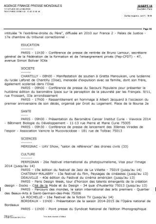 AGENCE FRANCE PRESSE MONDIALES
11/15 PLACE DE LA BOURSE
75061 PARIS CEDEX 02 - 01 40 41 46 46
10 SEPT 14
Quotidien Paris
Surface approx. (cm²) : 1818
Page 4/5
TRIBALART
5762921400509/VDP/OTO/4
Tous droits réservés à l'éditeur
intitulée "A l'extrême-droite du Père", diffusée en 2010 sur France 2 - Palais de Justice -
17e chambre du tribunal correctionnel -
EDUCATION
PARIS - llhSO - Conférence de presse de rentrée de Bruno Lamour, secrétaire
général de la Fédération de la formation et de l'enseignement privés (Fep-CFDT) - 47,
avenue Simon Bolivar XIXe
SOCIETE
CHANTILLY - OShOO - Manifestation de soutien à Gretta Manoukian, une lycéenne
du lycée Laforet de Chantilly (Oise), menacée d'expulsion avec sa famille, dont son frère,
également scolarisé dans l'Oise
PARIS - 09hOO - Conférence de presse du Secours Populaire pour présenter la
huitième édition du baromètre Ipsos sur la perception de la pauvreté par les Français. 9/11,
rue Froissart, Ille arrondissement
PARIS - 17hOO - Rassemblement en hommage à Albert Jacquard à l'occasion du
premier anniversaire de son décès, organisé par Droit au Logement. Place de la Bourse 2e
SANTE
PARIS - 09hOO - Présentation du Baromètre Cancer Institut Curie - Viavoice 2014
- Bâtiment Biologie du Développement - 11-13 rue Pierre et Marie Curie 75005
PARIS - 09h30 - Conférence de presse de lancement des SOèmes Virades de
l'espoir - Association Vaincre la Mucoviscidose - 181 rue de Tolbiac 75013
SCIENCES
MERIGNAC - DAV Show, "salon de référence" des drones civils (33)
CULTURE
PERPIGNAN - 26e Festival international du photojournalisme, Visa pour l'image
2014 (jusqu'au 14)
PARIS - 19e édition du festival de Jazz de La Villette - 75019 (jusqu'au 14)
CHATENAY-MALABRY - 13e festival du film, Paysages de cinéastes (jusqu'au 13)
DEAUVILLE - 40e édition du Festival du cinéma américain (jusqu'au 13)
PARIS - Paris Design Week, tour d'horizon des talents émergents de la création
design - Docks - Cité de la Mode et du Design - 34 quai d'Austerlitz 75013 (jusqu'au 13)
PARIS - Parcours des mondes, le salon international des arts premiers - Quartier
des Beaux-Arts à Saint-Germain-des-Prés 75006
LA ROCHELLE - 16e Festival de la fiction TV (jusqu'au 14)
BORDEAUX - IlhOO - Présentation de la saison 2014-2015 de l'Opéra national de
Bordeaux
PARIS - IlhOO - Point presse du Syndicat National de l'édition Phonographique
 