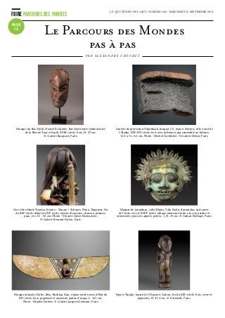FOIRE PARCOURS DES MONDES LE QUOTIDIEN DE L’ART / NUMÉRO 666 / MERCREDI 10 SEPTEMBRE 2014
PAGE
12
Le Parcours des Mondes 
pas à pas
P A R A L E X A N D R E C R O C H E T
Masque du Bas Sépik, Nouvelle Guinée, Bas Sepik entre embouchure
de la Riviere Yuat et Sepik, XVIIIe
siècle, bois, H. 37 cm.
© Galerie Bacquart, Paris.
Masque de Jarandaya, culte Bhuta, Tulu Nadu, Karnataka, sud-ouest
de l’Inde, vers le XVIIIe
siècle, alliage cuivreux fondu à la cire perdue et
ornements (yeux en argent, perles…), H. 25 cm. © Indian Heritage, Paris.
Lunette de protection Yukutkaak, Inupiat (?), région Norton, côte ouest de
l’Alaska, XIXe
-XXe
siècle, bois avec substance qui ressemble au bitume,
11,6 x 5 x 6,6 cm. Photo : Michel Gurfinkel. © Galerie Meyer, Paris.
Une tête réduite Tsantsa, Jivaros – Shuars / Achuars, Pérou, Équateur, fin
du XIXe
siècle-début du XXe
siècle, élytres d’insectes, cheveux, plumes,
peau, etc, H. : 56 cm. Photo : Vincent Girier Dufournier.
© Galerie Bernard Dulon, Paris.
Figure Tsogho, bassin de l’Ogooué, Gabon, fin du XIXe
siècle, bois, verre et
pigments, H. 41,3 cm. © Entwistle, Paris.
Masque-planche Duho, Bwa, Burkina Faso, région nord-ouest, début du
XXe
siècle, bois, pigments et ancienne patine d’usage, L. 121 cm.
Photo : Hughes Dubois. © Galerie Jacques Germain, Paris.
 