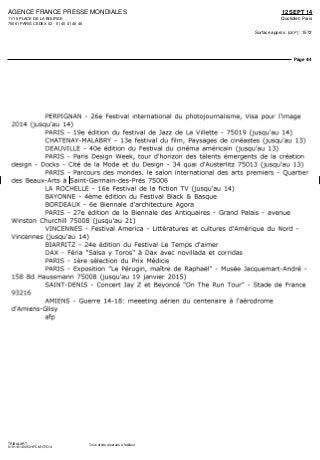 AGENCE FRANCE PRESSE MONDIALES
11/15 PLACE DE LA BOURSE
75061 PARIS CEDEX 02 - 01 40 41 46 46
12 SEPT 14
Quotidien Paris
Surface approx. (cm²) : 1572
Page 4/4
TRIBALART
6191131400501/FCM/OTO/4
Tous droits réservés à l'éditeur
PERPIGNAN - 26e Festival international du photojournalisme, Visa pour l'image
2014 (jusqu'au 14)
PARIS - 19e édition du festival de Jazz de La Villette - 75019 (jusqu'au 14)
CHATENAY-MALABRY - 13e festival du film, Paysages de cinéastes (jusqu'au 13)
DEAUVILLE - 40e édition du Festival du cinéma américain (jusqu'au 13)
PARIS - Paris Design Week, tour d'horizon des talents émergents de la création
design - Docks - Cité de la Mode et du Design - 34 quai d'Austerlitz 75013 (jusqu'au 13)
PARIS - Parcours des mondes, le salon international des arts premiers - Quartier
des Beaux-Arts à Saint-Germain-des-Prés 75006
LA ROCHELLE - 16e Festival de la fiction TV (jusqu'au 14)
BAYONNE - 4ème édition du Festival Black & Basque
BORDEAUX - 6e Biennale d'architecture Agora
PARIS - 27e édition de la Biennale des Antiquaires - Grand Palais - avenue
Winston Churchill 75008 (jusqu'au 21)
VINCENNES - Festival America - Littératures et cultures d'Amérique du Nord -
Vincennes (jusqu'au 14)
BIARRITZ - 24e édition du Festival Le Temps d'aimer
DAX - Féria "Salsa y Toros" à Dax avec novillada et corridas
PARIS - 1ère sélection du Prix Médicis
PARIS - Exposition "Le Pérugin, maître de Raphaël" - Musée Jacquemart-André -
158 Bd Haussmann 75008 (jusqu'au 19 janvier 2015)
SAINT-DENIS - Concert Jay Z et Beyoncé "On The Run Tour" - Stade de France
93216
AMIENS - Guerre 14-18: meeeting aérien du centenaire à l'aérodrome
d'Amiens-Glisy
afp
 