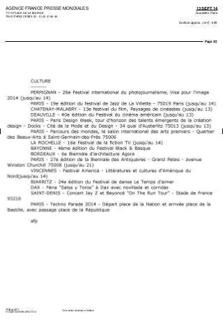 AGENCE FRANCE PRESSE MONDIALES
11/15 PLACE DE LA BOURSE
75061 PARIS CEDEX 02 - 01 40 41 46 46
13 SEPT 14
Quotidien Paris
Surface approx. (cm²) : 640
Page 2/2
TRIBALART
0132231400509/VAR/OTO/4
Tous droits réservés à l'éditeur
CULTURE
PERPIGNAN - 26e Festival international du photojournalisme, Visa pour l'image
2014 (jusqu'au 14)
PARIS - 19e édition du festival de Jazz de La Villette - 75019 Paris (jusqu'au 14)
CHATENAY-MALABRY - 13e festival du film, Paysages de cinéastes (jusqu'au 13)
DEAUVILLE - 40e édition du Festival du cinéma américain (jusqu'au 13)
PARIS - Paris Design Week, tour d'horizon des talents émergents de la création
design - Docks - Cité de la Mode et du Design - 34 quai d'Austerlitz 75013 (jusqu'au 13)
PARIS - Parcours des mondes, le salon international des arts premiers - Quartier
des Beaux-Arts à Saint-Germain-des-Prés 75006
LA ROCHELLE - 16e Festival de la fiction TV (jusqu'au 14)
BAYONNE - 4ème édition du Festival Black & Basque
BORDEAUX - 6e Biennale d'architecture Agora
PARIS - 27e édition de la Biennale des Antiquaires - Grand Palais - avenue
Winston Churchill 75008 (jusqu'au 21)
VINCENNES - Festival America - Littératures et cultures d'Amérique du
NordQusqu'au 14)
BIARRITZ - 24e édition du Festival de danse Le Temps d'aimer
DAX - Féria "Salsa y Toros" à Dax avec novillada et corridas
SAINT-DENIS - Concert Jay Z et Beyoncé "On The Run Tour" - Stade de France
93216
PARIS - Techno Parade 2014 - Départ place de la Nation et arrivée place de la
Bastille, avec passage place de la République
afp
 